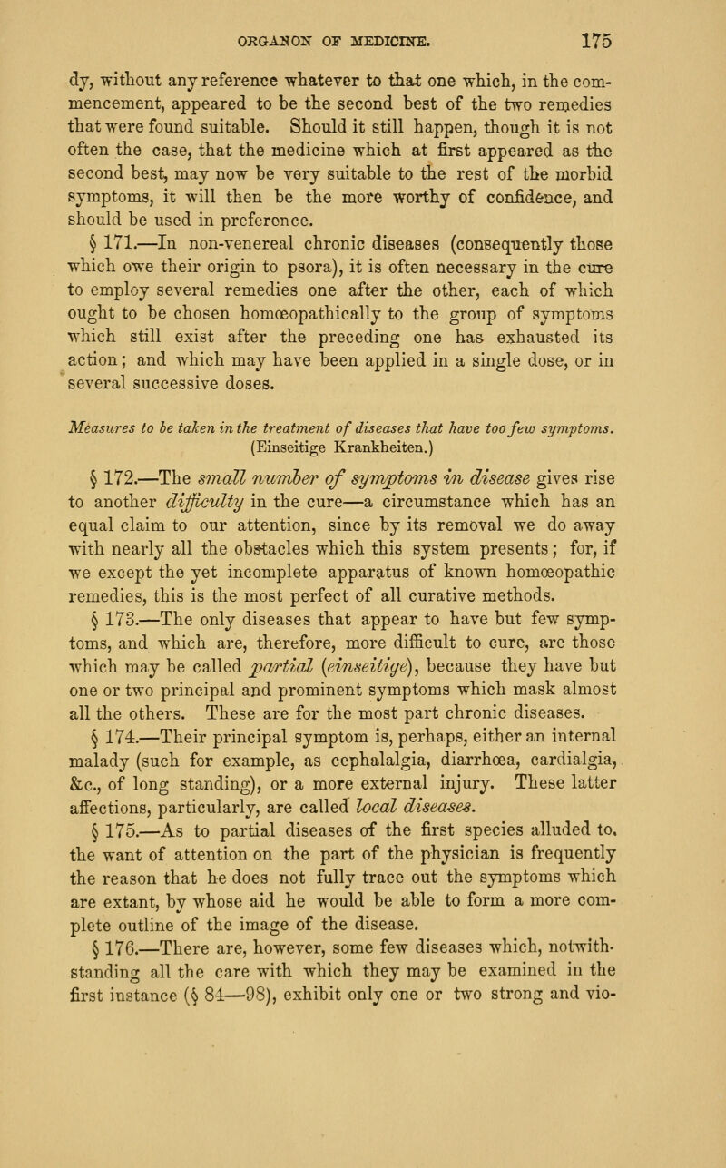 dy, without any reference whatever to that one which, in the com- mencement, appeared to be the second best of the two remedies that were found suitable. Should it still happen, though it is not often the case, that the medicine which at first appeared as the second best, may now be very suitable to the rest of the morbid symptoms, it will then be the more worthy of confidence, and should be used in preference. § 171.—In non-venereal chronic diseases (consequontly those which owe their origin to psora), it is often necessary in the cure to employ several remedies one aftor the other, each of which ought to be chosen homoeopathic ally to the group of symptoms which still exist after the preceding one has exhausted its action; and which may have been applied in a single dose, or in several successive doses. Measures to be taken in the treatment of diseases that have too few symptoms. (Einseiiige Krankheiten.) § 172.—The sinall numJber of synvptmns in disease gives rise to another dijjiculty in the cure—a circumstance which has an equal claim to our attention, since by its removal we do away with nearly all the obstacles which this system presents; for, if we except the yet incomplete apparatus of known homoeopathic remedies, this is the most perfect of all curative methods. § 173.—The only diseases that appear to have but few symp- toms, and which are, therefore, more difficult to cure, are those which may be called jpa/rtiaZ {einseitige), because they have but one or two principal and prominent symptoms which mask almost all the others. These are for the most part chronic diseases. § 174.—Their principal symptom is, perhaps, either an internal malady (such for example, as cephalalgia, diarrhoea, cardialgia, &c., of long standing), or a more external injury. These latter affections, particularly, are called local diseases. § 175.—As to partial diseases of the first species alluded to, the want of attention on the part of the physician is frequently the reason that he does not fully trace out the symptoms which are extant, by whose aid he would be able to form a more com- plete outline of the image of the disease. § 176.—There are, however, some few diseases which, notwith- standing all the care with which they may be examined in the first instance (§ 84—98), exhibit only one or two strong and vio-