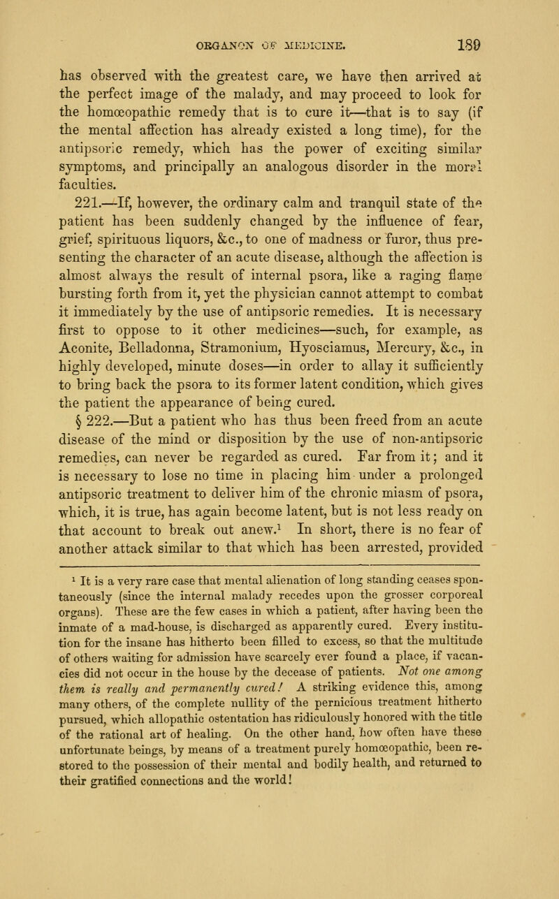 OBGANON OF :XIEL>ICINE. ISO has observed with the greatest care, we have then arrived at the perfect image of the malady, and may proceed to look for the homoeopathic remedy that is to cure it—^that is to say (if the mental affection has already existed a long time), for the antipsoric remedy, which has the power of exciting similar symptoms, and principally an analogous disorder in the mor^I faculties. 221.—If, however, the ordinary calm and tranquil state of the patient has been suddenly changed by the influence of fear, grief, spirituous liquors, &c., to one of madness or furor, thus pre- senting the character of an acute disease, although the affection is almost always the result of internal psora, like a raging flame bursting forth from it, yet the physician cannot attempt to combat it immediately by the use of antipsoric remedies. It is necessary first to oppose to it other medicines—such, for example, as Aconite, Belladonna, Stramonium, Hyosciamus, Mercury, &c., in highly developed, minute doses—in order to allay it sufficiently to bring back the psora to its former latent condition, which gives the patient the appearance of being cured. § 222.—But a patient who has thus been freed from an acute disease of the mind or disposition by the use of non-antipsoric remedies, can never be regarded as cured. Far from it; and it is necessary to lose no time in placing him under a prolonged antipsoric treatment to deliver him of the chronic miasm of psora, which, it is true, has again become latent, but is not less ready on that account to break out anew.^ In short, there is no fear of another attack similar to that which has been arrested, provided ^ It is a very rare case that mental alienation of long standing ceases spon- taneously (since the internal malady recedes upon the grosser corporeal organs). These are the few cases in which a patient, after having been the inmate of a mad-house, is discharged as apparently cured. Every institu- tion for the insane has hitherto been filled to excess, so that the multitude of others waiting for admission have scarcely ever found a place, if vacan- cies did not occur in the house by the decease of patients. Not one among them is really and permanently cured/ A striking evidence this, among many others, of the complete nullity of the pernicious treatment hitherto pursued, which allopathic ostentation has ridiculously honored with the title of the rational art of healing. On the other hand, how often have these unfortunate beings, by means of a treatment purely homoeopathic, been re- stored to the possession of their mental and bodily health, and returned to their gratified connections and the world!