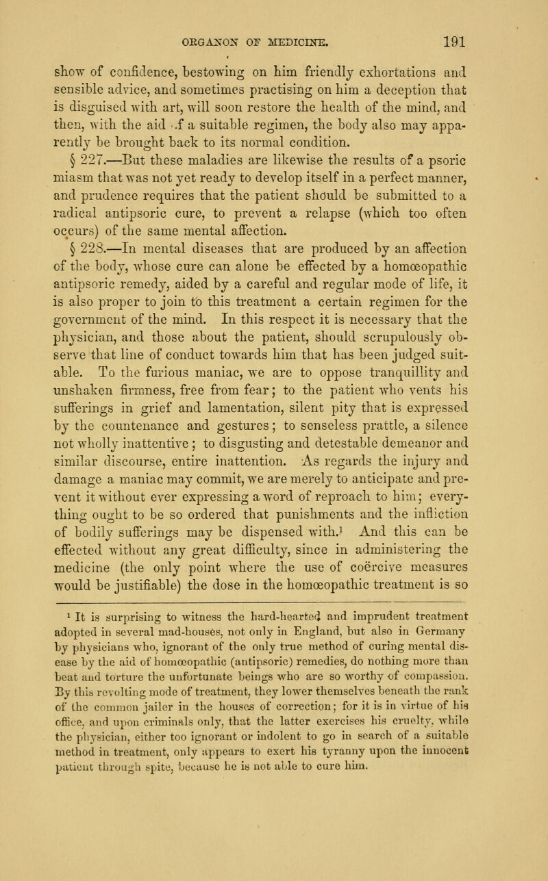 show of confidence, bestowing on him friendly exhortations and sensible advice, and sometimes practising on him a deception that is disguised with art, will soon restore the health of the mind, and then, with the aid .f a suitable regimen, the body also may appa- rently be brought back to its normal condition. § 227.—But these maladies are likewise the results of a psoric miasm that was not yet ready to develop itself in a perfect manner, and prudence requires that the patient should be submitted to a radical antipsoric cure, to prevent a relapse (which too often occurs) of the same mental affection. § 228.—In mental diseases that are produced by an affection of the body, whose cure can alone be effected by a homoeopathic antipsoric remedy, aided by a careful and regular mode of life, it is also proper to join to this treatment a certain regimen for the government of the mind. In this respect it is necessary that the physician, and those about the patient, should scrupulously ob- serve that line of conduct towards him that has been judged suit- able. To the furious maniac, we are to oppose tranquillity and unshaken firmness, free from fear; to the patient who vents his sufferings in grief and lamentation, silent pity that is expressed by the countenance and gestures; to senseless prattle, a silence not wholly inattentive; to disgusting and detestable demeanor and similar discourse, entire inattention. As regards the injury and damage a maniac may commit, we are merely to anticipate and pre- vent it without ever expressing a word of reproach to him; every- thing ought to be so ordered that punishments and the infliction of bodily sufferings may be dispensed with.^ And this can be effected without any great difficulty, since in administering the medicine (the only point where the use of coercive measures would be justifiable) the dose in the homoeopathic treatment is so ^ It is surprising to witness the hard-hearted and imprudent treatment adopted in several mad-houses, not only in England, but also in Germany by physicians who, ignorant of the only true method of curing mental dis- ease by the aid of homoeopathic (antipsoric) remedies, do nothing more than beat and torture the unfortunate beings who are so worthy of compassion. By this revolting mode of treatment, they lower themselves beneath the rank of the common jailer in the houses of correction; for it is in virtue of his office, and upon criminals only, that the latter exercises his cruelty, while the physician, either too ignorant or indolent to go in search of a suitable method in treatment, only appears to exert his tyranny upon the innocent patient through spite, because he is not able to cure him.