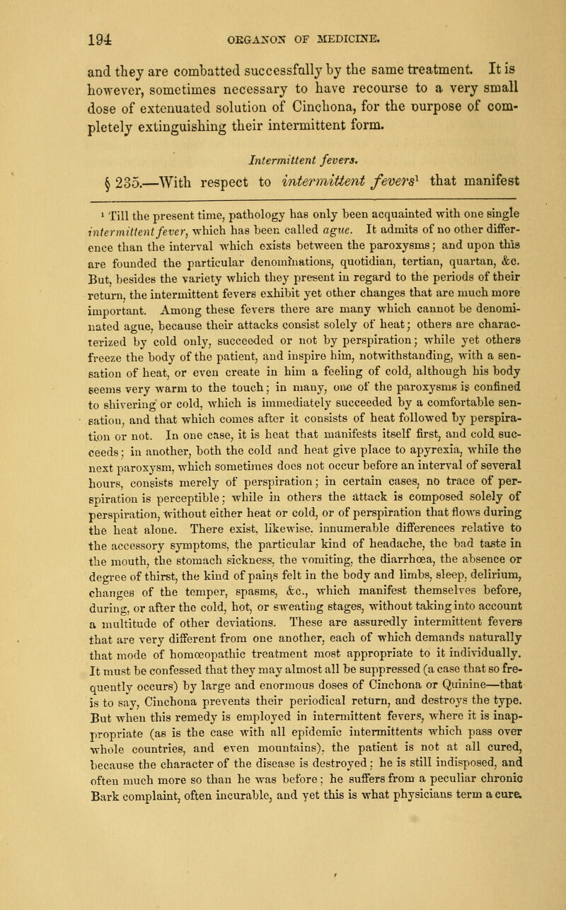 and they are combatted successfully by the same treatment. It is however, sometimes necessary to have recourse to a very small dose of extenuated solution of Cinchona, for the purpose of com- pletely extinguishing their intermittent form. Intermittent fevers. § 235.—With respect to intermittent fevers^ that manifest ^ Till the present time, pathology has only been acquainted with one single intermittent fever, which has been called ague. It admits of no other differ- ence than the interval which exists between the paroxysms j and upon this are founded the particular denominations, quotidian, tertian, quartan, &c. But, besides the variety which they present in regard to the periods of their return, the intermittent fevers exhibit yet other changes that are much more important. Among these fevers there are many which cannot be denomi- nated ague, because their attacks consist solely of heat; others are charac- terized by cold only, succeeded or not by perspiration) while yet others freeze the body of the patient, and inspire him, notwithstanding, with a sen- sation of heat, or even create in him a feeling of cold, although his body seems very warm to the touch; in many, on« of the paroxysms is confined to shivering or cold, which is immediately succeeded by a comfortable sen- sation and that which comes after it consists of heat followed by perspira- tion or not. In one case, it is heat that manifests itself first, and cold, suc- ceeds ; in another, both the cold and heat give place to apyrexia, while the next paroxysm, which sometimes does not occur before an interval of several hours, consists merely of perspiration; in certain cases, nO trace of per- spiration is perceptible; whUe in others the attack is composed solely of perspiration, without either heat or cold, or of perspiration that flows during the heat alone. There exist, likewise, innumerable differences relative to the accessory symptoms, the particular kind of headache, the bad taste in the mouth, the stomach sickness, the vomiting, the diarrhoea, the absence or degree of thirst, the kind of pains felt in the body and limbs, sleep, delirium, changes of the temper, spasms, &c., which manifest themselves before, during, or after the cold, hot, or sweating stages, without taking into account a multitude of other deviations. These are assuredly intermittent fevers that are very different from one another, each of which demands naturally that mode of homoeopathic treatment most appropriate to it individually. It must be confessed that they may almost all be suppressed (a case that so fre- quently occurs) by large and enormous doses of Cinchona or Quinine—that is to say. Cinchona prevents their periodical return, and destroys the type. But when this remedy is employed in intermittent fevers, where it is inap- propriate (as is the case with all epidemic intermittents which pass over whole countries, and even mountains), the patient is not at all cured, because the character of the disease is destroyed; he is still indisposed, and often much more so than he was before; he suffers from a peculiar chronic Bark complaint, often incurable^ and yet this is what physicians term a eur&