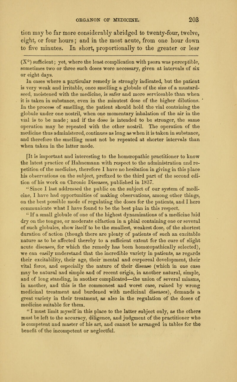 tion may be far more considerably abridged to twenty-four, twelve, eight, or four hours; and in the most acute, from one hour down to five minutes. In short, proportionally to the greater or les? (X°) suflScient; yet, where the least complication with psora was perceptible, sometimes two or three such doses Were necessary, given at intervals of six or eight days. In cases where a paQ*ticuJar remedy is strongly indicated, but the patient is very weak and irritable, once smelling a globule of the size of a mustard- seed, moistened with the medicine, is safer and more serviceable than when it is taken in substance, even in the minutest dose of the higher dilutions. In the process of smelling, the patient should hold the vial containing the globule under one nostril, when one momentary inhalation of the air in the vial is to be made; and if the dose is intended to be stronger, the same operation may be repeated with the other nostril. The operation of the medicine thus administered, continues as long as when it is taken in substance, and therefore the smelling must not be repeated at shorter intervals than when taken in the latter mode. [It is important and interesting to the homoeopathic practitioner to know the latest practice of Hahnemann with respect to the administration and re- petition of the medicine, therefore I have no hesitation in giving in this place his observations on the subject, prefixed to the third part of the second edi- tion of his work on Chronic Diseases, published in 1837. Since I last addressed the public on the subject of our system of medi- cine, I have had opportunities of making observations, among other thingS; on the best possible mode of regulating the doses for the patients, and I here communicate what I have found to be the best plan in this respect.  If a small globule of one of the highest dynamizations of a medicine laid dry on the tongue, or moderate olfaction in a phial containing one or several of such globules, show itself to be the smallest, weakest dose, of the shortest duration of action (though there are plenty of patients of such an excitable nature as to be affected thereby to a sufficient extent for the cure of slight acute diseases, for which the remedy has been homoeopathically selected), we can easily understand that the incredible variety in patients, as regards their excitability, their age, their mental and corporeal development, their vital force, and especially the nature of their disease (which in one case may be natural and simple and of recent origin, in another natural, simple, and of long standing, in another complicated—the union of several miasms, in another, and this is the commonest and worst case, ruined by wrong medicinal treatment and burdened with medicinal diseases), demands a great variety in their treatment, as also in the regulation of the doses of medicine suitable for them.  I must limit myself in this place to the latter subject only, as the others must be left to the accuracy, diligence, and judgment of the practitioner who is competent and master of his art, and cannot be arranged in tables for the benefit of the incompetent or neglectful.