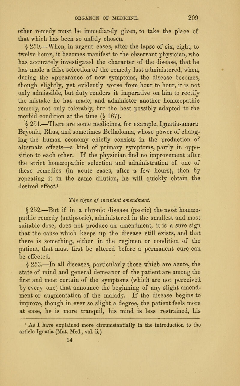 other remedy must be immediately given, to take tlie place of that which has been so unfitly chosen. § 250.—^When, in urgent cases, after the lapse of six, eight, to twelve hours, it becomes manifest to the observant physician, who has accurately investigated the character of the disease, that he has made a false selection of the remedy last administered, when, during the appearance of new symptoms, the disease becomes, though slightly, yet evidently worse from hour to hour, it is not only admissible, but duty renders it imperative on him to rectify the mistake he has made, and administer another homoeopathic remedy, not only tolerably, but the best possibly adapted to the morbid condition at the time (§ 167). § 251.—There are some medicines, for example, Ignatia-amara Bryonia, Rhus, and sometimes Belladonna, whose power of chang- ing the human economy chiefly consists in the production of alternate effects—a kind of primary symptoms, partly in oppo- sition to each other. If the physician find no improvement after the strict homoeopathic selection and administration of one of these remedies (in acute cases, after a few hours), then by repeating it in the same dilution, he will quickly obtain the desired effect.^ The signs of incipient amendment. § 252.—^But if in a chronic disease (psoric) the most homoeo- pathic remedy (antipsoric), administered in the smallest and most suitable dose, does not produce an amendment, it is a sure sign that the cause which keeps up the disease still exists, and that there is something, either in the regimen or condition of the patient, that must first be altered before a permanent cure can be effected. § 253.—In all diseases, particularly those which are acute, the state of mind and general demeanor of the patient are among the first and most certain of the symptoms (which are not perceived by every one) that announce the beginning of any slight amend- ment or augmentation of the malady. If the disease begins to improve, though in ever so slight a degree, the patient feels more at ease, he is more tranquil, his mind is less restrained, his ^ As I have explained more circumstantially in the introduction to the article Ignatia (Mat. Med., vol. ii) 14