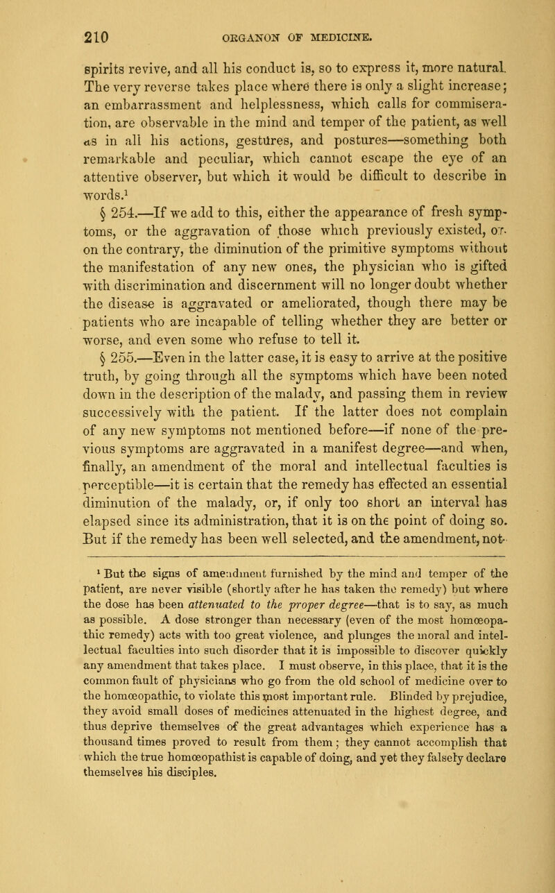 spirits revive, and all his conduct is, so to express it, more natural. The very reverse takes place where there is only a slight increase; an embarrassment and helplessness, which calls for commisera- tion, are observable in the mind and temper of the patient, as well <ts in all his actions, gestures, and postures—something both remarkable and peculiar, which cannot escape the eye of an attentive observer, but which it would be difficult to describe in words.^ § 254.—If we add to this, either the appearance of fresh symp- toms, or the aggravation of those which previously existed, o:r. on the contrary, the diminution of the primitive symptoms without the manifestation of any new ones, the physician who is gifted with discrimination and discernment will no longer doubt whether the disea&e is aggravated or ameliorated, though there may be patients who are incapable of telling whether they are better or worse, and even some who refuse to tell it. § 255.—Even in the latter case, it is easy to arrive at the positive truth, by going through all the symptoms which have been noted down in the description of the malady, and passing them in review successively with the patient. If the latter does not complain of any new symptoms not mentioned before—if none of the pre- vious symptoms are aggravated in a manifest degree—and when, finally, an amendment of the moral and intellectual faculties is perceptible—it is certain that the remedy has effected an essential diminution of the malady, or, if only too short an interval has elapsed since its administration, that it is on the point of doing so. But if the remedy has been well selected, and the amendment, not- ^ But tbe signs of ameadment furnished by the mind and temper of the patient, are never visible (shortly after he has taken the remedy) but where the dose has been attenuated to the pi'oper degree—^that is to say, as much as possible. A dose stronger than necessary (even of the most homoeopa- thic remedy) acts with too great violence, and plunges the moral and intel- lectual faculties into such disorder that it is impossible to discover quickly any amendment that takes place. I must observe, in this plac-e, that it is the common fault of physicians who go from the old school of medicine over to the homoeopathic, to violate this spost important rule. Blinded by prejudice, they avoid small doses of medicines attenuated in the highest degree, and thus deprive themselves of the great advantages which experience has a thousand times proved to result from them; they cannot accomplish that which the true homoeopathist is capable of doing, and yet they falsely declar© themselves his disciples.