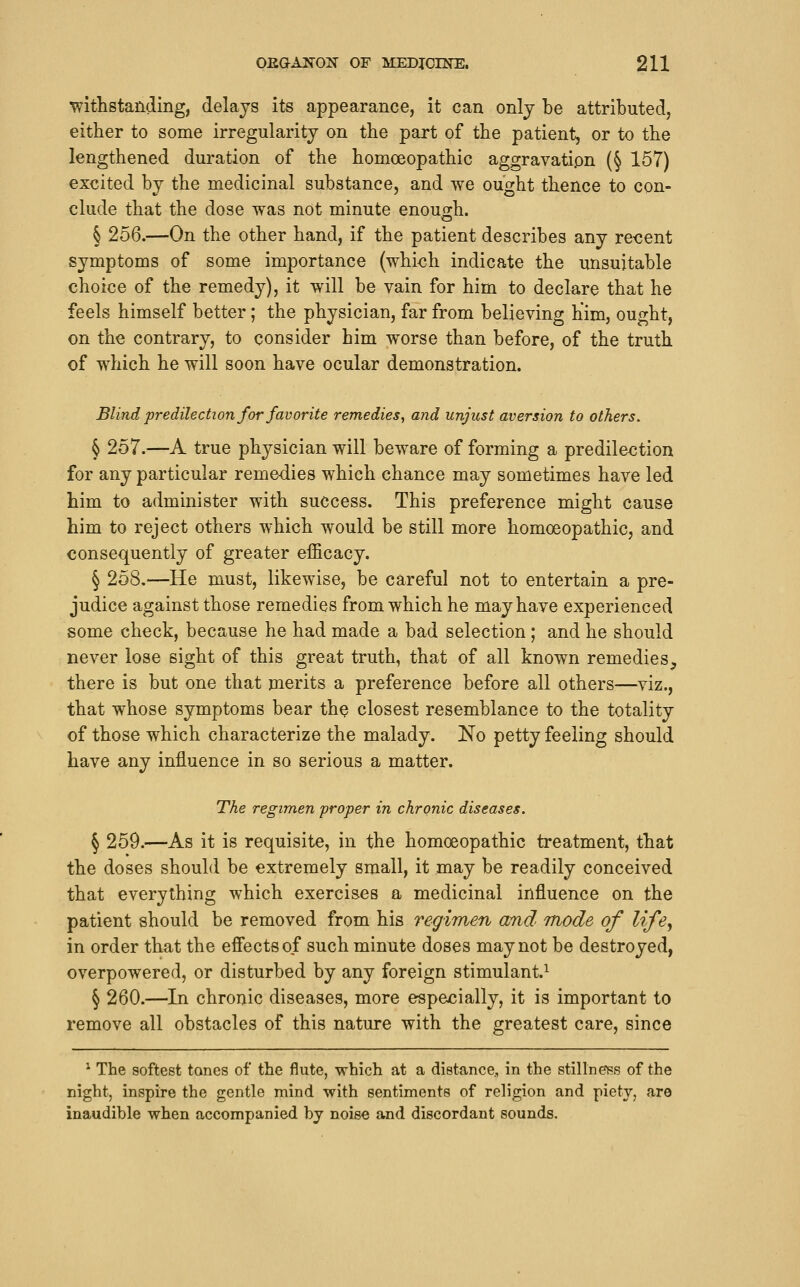 withstanding, delays its appearance, it can only be attributed, either to some irregularity on the part of the patient, or to the lengthened duration of the homoeopathic aggravation (§ 157) excited by the medicinal substance, and we ought thence to con- clude that the dose was not minute enough. § 256.—On the other hand, if the patient describes any re<3ent symptoms of some importance (which indicate the unsuitable choice of the remedy), it will be vain for him to declare that he feels himself better; the physician, far from believing him, ought, on the contrary, to consider him worse than before, of the truth of which he will soon have ocular demonstration. Blind predilection for favorite remedies, and unjust aversion to others. § 257.—A true physician will beware of forming a predilection for any particular remedies which chance may sometimes have led him to administer with success. This preference might cause him to reject others which would be still more homoeopathic, and consequently of greater efficacy. § 258.—He must, likewise, be careful not to entertain a pre- judice against those remedies from which he may have experienced some check, because he had made a bad selection ; and he should never lose sight of this great truth, that of all known remedies, there is but one that merits a preference before all others—viz., that whose symptoms bear th^ closest resemblance to the totality of those which characterize the malady. No petty feeling should have any influence in so serious a matter. The regimen proper in chronic diseases. § 259.—As it is requisite, in the homoeopathic treatment, that the doses should be extremely small, it may be readily conceived that everything which exercises a medicinal influence on the patient should be removed from his regimen and mode of life, in order that the efiectsof such minute doses may not be destroyed, overpowered, or disturbed by any foreign stimulant.^ § 260.—In chronic diseases, more especially, it is important to remove all obstacles of this nature with the greatest care, since ^ The softest tones of the flute, which at a distance., in the stillneiss of the night, inspire the gentle mind with sentiments of religion and piety, are inaudible when accompanied by noise and discordant sounds.
