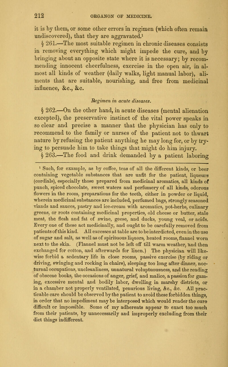 it is by tliem, or some other errors in regimen (which often remain undiscovered), that they are aggravated.^ § 261.—The most suitable regimen in chronic diseases consists in removing everything which might impede the cure, and by bringing about an opposite state where it is necessary; by recom- mending innocent cheerfulness, exercise in the open air, in al- most all kinds of w^eather (daily walks, light manual labor), ali- ments that are suitable, nourishing, and free from medicinal influence, &c., &c. Regimen in acute diseases. § 262.—On the other hand, in acute diseases (mental alienation excepted), the preservative instinct of the vital power speaks in so clear and precise a manner that the physician has only to recommend to the family or nurses of the patient not to thwart nature by refusing the patient anything he may long for, or by try- ing to persuade him to take things that might do him injury. § 263.—The food and drink demanded by a patient laboring ^ Such, for example, as bj coffee, teas of all the different kinds, or beer containing vegetable substances that are unfit for the patient, liqueurs (cordials), especially those prepared from medicinal aromatics, all kinds of punch, spiced chocolate, sweet waters and perfumery of all kinds, odorous flowers in the room, preparations for the teeth, either in powder or liquid, wherein medicinal substances are included, perfumed bags, strongly seasoned viands and sauces, pastry and ice-cream with aromatics, pot-herbs, culinary greens, or roots containing medicinal properties, old cheese or butter, stale meat, the flesh and fat of swine, geese, and ducks, young veal, or acids. Every one of these act medicinally, and ought to be carefully removed from patients of this kind. All excesses at table are to be interdicted, even in the use of sugar and salt, as well as of spirituous liquors', heated rooms, flannel worn next to the skin. (Flannel must not be left off till warm weather, Und then exchanged for cotton, and afterwards for linen.) The physician will like- wise forbid a sedentary life in close rooms, passive exercise (by riding or driving, swinging and rocking in chairs), sleeping too long after dinner, noc- turnal occupations, uncleanliness, unnatural voluptuousness, apd the reading of obscene books, the occasions of anger, grief, and malice, a passion for gam- ing, excessive mental and bodily labor, dwelling in marshy districts, or in a chamber not properly ventilated, penurious living, &c., &c. All prac- ticable care should be observed by the patient to avoid these forbidden things, in order that no impediment may be interposed which would render the cure difficult or impossible. Some of my adherents appear fro exact too much from their patients, by unnecessarily and improperly excluding from their diet things indifferent.