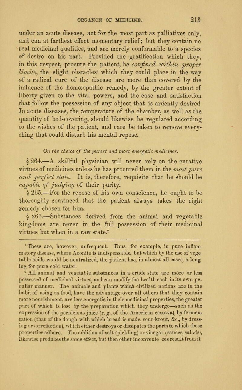 under an acute disease, act for the most part as palliatives only, and can at farthest effect momentary relief; but they contain no real medicinal qualities, and are merely conformable to a species of desire on his part. Provided the gratification which they, in this respect, procure the patient, be confined within proper limits, the slight obstacles^ which they could place in the way of a radical cure of the disease are more than covered by the influence of the homoeopathic remedy, by the greater extent of liberty given to the vital powers, and the ease and satisfaction that follow the possession of any object that is ardently desired In acute diseases, the temperature of the chamber, as well as the quantity of bed-covering, should likewise be regulated according to the wishes of the patient, and care be taken to remove every- thing that could disturb his mental repose. On the choice of the purest and most energetic medicines. § 264.—A skillful physician will never rely on the curative virtues of medicines unless he has procured them in the Tuost pure and perfect state. It is, therefore, requisite that he should be capable of judging of their purity. § 265.—For the repose of his own conscience, he ought to be thoroughly convinced that the patient always takes the right remedy chosen for him. § 266.—Substances derived from the animal and vegetable kingdoms are never in the full possession of their medicinal virtues but when in a raw state.^ * These are, however, unfrequent. Thus, for example, in pure inflam matorj disease, where Aconite is indispensable, but which bj the use of vege table acids would be neutralized, the patient has, in almost all cases, a long ing for pure cold water. ^ All animal and vegetable substances in a crtide state are mOre or less possessed of medicinal virtues, and can modify the health each in its own pe- culiar manner. The animals and plants which civilized nations are in the habit of using as food, have the advantage over all others that they contain more nourishment, are less energetic in their medicinal properties, the greater part of which is lost by the preparation which they undergo—such as the expression of the pernicious juice {e. g.. of the American cassava), by fermen- tation (that of the dough with which bread is made, sour-krout, &c., by dress- ing or lorrefaction), v.'hich either destroys or dissipates the parts to which these properties adhere. The addition of salt (pickling) or vinegar (sauces, salads), likewise produces the same effect, but then other inconvenie ces result from it