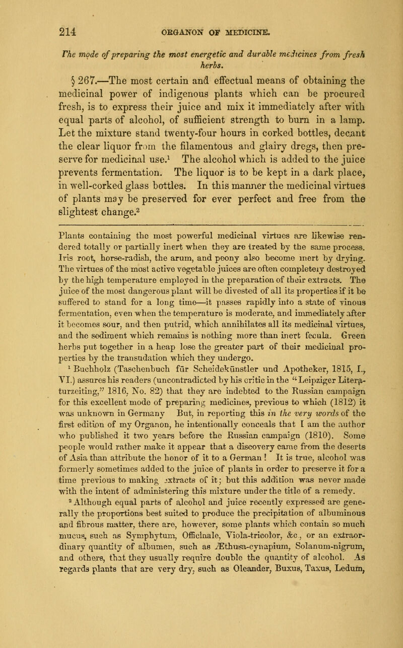 The mode of preparing the most energetic and durable medicines from fresh herbs. § 267.—The most certain and effectual means of obtaining the medicinal power of indigenous plants which can be procured fresh, is to express their juice and mix it immediately after with equal parts of alcohol, of sufficient strength to bum in a lamp. Let the mixture stand twenty-four hours in corked bottles, decent the clear liquor from the filamentous and glairy dregs, then pre- serve for medicinal use.^ The alcohol which is added to the juice prevents fermentation. The liquor is to be kept in a dark place, in well-corked glass bottles. In this manner the medicinal virtues of plants may be preserved for ever perfect and free from the slightest change.^ Plants containing the most powerful medicinal virtues are likewise ren- dered totally or partLillj inert when they are treated by the same process. Ivis root, horse-radish, the arum, and peony also become inert hy drying. The virtues of the most active vegetable juices are often completely destroyed by the high temperature employed in the preparation of their extracts. The juice of the most dangerous plant will be divested of all its properties if it be Buffered to stand for a long time—^it passes rapidly into a stite of vinous fermentation, even when the temperature is moderate^ and immediately after it becomes sour, and then putrid, which annihilates all its medicinal virtues, and the sediment which remains is nothing more than inert feciila. Green herbs put together in a heap lose the greater part of their medicinal pro- perties by the transudation which they undergo. ^ Buchholz (Taschenbuch fur Scheidekunstler und Apotheker, 1815, I.^ YI.) assures his readers (uncontradicted by his critic in the ''^Leipziger Literpr- turzeiting, 1816, No. 82) that they are indebted to the Russian campaign for this excellent mode of preparing medicines^ previous to which (1812) it was unknown in Germany But, in reporting this in the very words, of the first edition of my Organon, he intentionally conceals that I am the author who published it two years before the Kussian campaign (1810). Some people would rather make it appear that a discovery came from the deserts of Asia than attribute the honor of it to a German ! It is true, alcohol was. formerly sometimes added to the juice of plants in order to preserve it for a time previous to making extracts of it; but this addition was never made with the intent of administering this mixture under the title of a remedy. ^ Although equal parts of alcohol and juice recently expressed are gene- rally the proportions best suited to produce the precipitation of albuminous and fibrous matter, there are, however, some plants which contain so much mucus, such as Symphytum, Officinale, Viola-tricolor, &c, or an extraor- dinary quantity of albumen, such as ^thusa-cynapium^ Solanum-nigrum, and othe;r8, that they usually require double the quantity of alcohol. As regards plants that are very dry. such as Oleander^ Buxus, Taxus, Ledum,