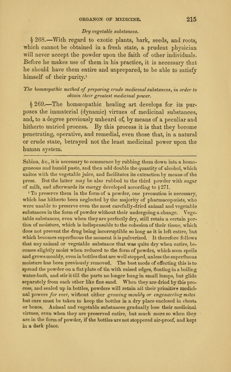 Dry vegetable substances. § 268.^—With regard to exotic plants, bark, seeds, and roots, whicli cannot be obtained in a fresh state, a prudent physician will never accept the powder upon the faith of other individuals. Before he makes use of them in his practice, it is necessary that he should have them entire and unprepared, to be able to satisfy himself of their purity.^ Tlie hom(£opathic method of preparing crude medicinal substances^ in order to obtain their greatest medicinal power. § 269.—The homoeopathic healing art develops for its pur- poses the immaterial (dynamic) virtues of medicinal substances, and, to a degree previously unheard of, by means of a peculiar and hitherto untried process. By this process it is that they become penetrating, operative, and remedial, even those that, in a natural or crude state, betrayed not the least medicinal power upon the human system. Sabina, &c., it is necessary to commence by rubbing them down into a homo- geneous and humid paste, and then add double the quantity of alcohol, which unites with the vegetable juice, and facilitates its extraction by means of the press. But the latter may be also rubbed to the third powder with sugar of milk, and afterwards its energy developed according to $ 271. ^ To preserve them in the form of a powder, one precaution is necessary, which has hitherto been neglected by the majority of pharmacopoeists, who were unable to preserve even the most carefully-dried animal and vegetable substances in the form of powder without their undergoing a change. Vege- table substances, even when they are perfectly dry, still retain a certain por- tion of moisture, which is indispensable to the cohesion of their tissue, which does not prevent the drug being incorruptible so long as it is left entire, but which becomes superfluous the moment it is pulverized. It therefore follows that any animal or vegetable substance that was quite dry when entire, be- comes slightly moist when reduced to the form of powder, which soon spoils and grows mouldy, even in bottles that are well stopped, unless the superfluous moisture has been previously removed. The best mode of effecting this is to spread the powder on a flat plat-e of tin with raised edges, floating in a boiling water-bath, and stir it till the parts no longer hang in small lumps, but glide separately from each other like fine sand. When they are dried by this pro- cess, and sealed up in bottles, powders will retain ail their primitive medici- nal powers for ever, without either growing mouldy or engendering mites but care must be taken to keep the bottles in a dry place enclosed in chcstis or boxes. Animal and vegetable substances gradually lose their medicinal virtues, even when they are preserved entire, but much more so when they are in the form of powder, if the bottles are not stoppered air-proof, and kept in a dark place.