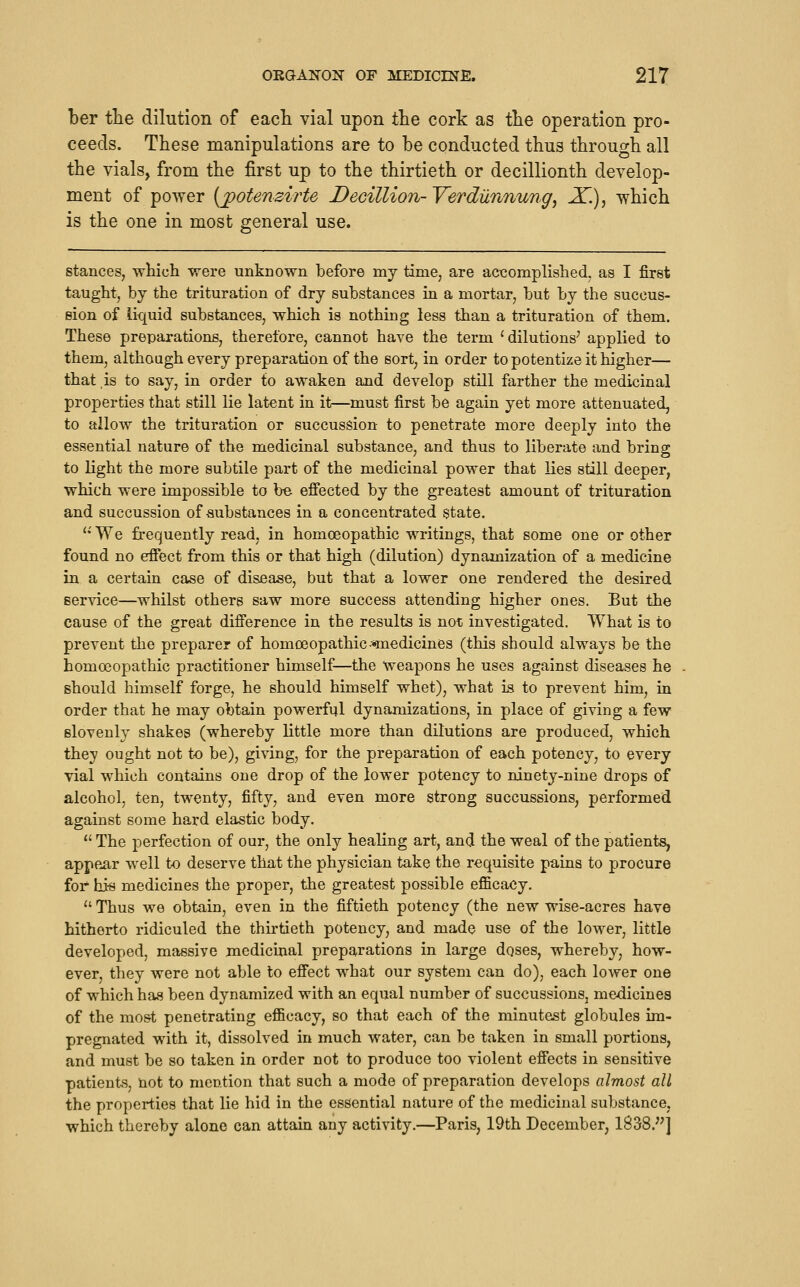 ber tlie dilution of each vial upon the cork as tlie operation pro- ceeds. These manipulations are to be conducted thus through all the vials, from the first up to the thirtieth or decillionth develop- ment of power {jpotenzii'te DeGillion- Verdilnnung, 2l.), which is the one in most general use. stances, which were unknown before my time, are acicomplished, as I first taught, by the trituration of dry substances in a mortar, but by the succus- eion of liquid substances, which is nothing less than a trituration of them. These preparations, therefore, cannot have the term 'dilutions' applied to them, althaagh every preparation of the sort, in order to potentize it higher— that is to say, in order to awaken and develop still farther the medicinal properties that still lie latent in it—must first be again yet more attenuated, to allow the trituration or succussion to penetrate more deeply into the essential nature of the medicinal substance, and thus to liberate and bring to light the more subtile part of the medicinal power that lies still deeper, which were impossible to be efiected by the greatest amount of trituration and succussion of substances in a concentrated $tate. ''We frequently read, in homoeopathic writings, that some one or other found no effect from this or that high (dilution) dynamization of a medicine in a certain case of disBase, but that a lower one rendered the desired 6er\dce—whilst others saw more success attending higher ones. But the cause of the great difference in the results is not investigated. What is to prevent the preparer of homoeopathic ^medicines (this should always be the homoeopathic practitioner himself—the weapons he uses against diseases he should himself forge, he should himself whet), what is to prevent him, in order that he may obtain powerful dynamizations, in place of giving a few slovenl}^ shakes (whereby little more than dilutions are produced, which they ought not to be), giving, for the preparation of each potency, to every vial which contains one drop of the lower potency to ninety-nine drops of alcohol, ten, twenty, fifty, and even more strong succussions, performed against some hard elastic body. The perfection of our, the only healing art, and the weal of the patients, appp^ar well to deserve that the physician take the requisite pains to procure for hi-s medicines the proper, the greatest possible eflBcacy.  Thus we obtain, even in the fiftieth potency (the new wise-acres have hitherto ridiculed the thirtieth potency, and made use of the lower, little developed, massive medicinal preparations in large dqses, whereby, how- ever, they were not able to effect what our system can do), each lower one of which has been dynamized with an equal number of succussions, medicines of the most penetrating eflBcacy, so that each of the minutest globules im- pregnated with it, dissolved in much water, can be taken in small portions, and must be so taken in order not to produce too violent effects in sensitive patients, not to mention that such a mode of preparation develops almost all the properties that lie hid in the essential nature of the medicinal substance, which thereby alone can attain any activity.—Paris, 19th December, 1838.'^]