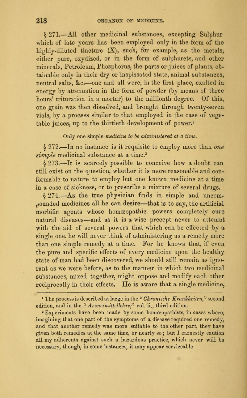 § 271.—All other medicinal substances, excepting Sulphur which of late years has been employed only in the form of the highly-diluted tincture (X), such, for example, as the metals, either pure, oxydized, or in the form of sulphurets, and other minerals, Petroleum, Phosphorus, the parts or juices of plants, ob- tainable only in their dry or 'inspissated state, animal substances, neutral salts, &c^—one and all were, in the first place, exalted in energy by attenuation in the form of powder (by means of three hours' trituration in a mortar) to the millionth degree. Of this, one grain was then dissolved, and brought through twenty-seven vials, by a process similar to that employed in the case of vege- table juices, up to the thirtieth development of powei\^ Onlj one simple medicine to be administered at a time. § 272.—^In no instance is it requisite to employ more than one simple medicinal substance at a time.^ § 273.—It is scarcely possible to conceive how a doubt can still exist on the question, whether it is more reasonable and con- formable to nature to employ but one known medicine at a time in a case of sickness, or to prescribe a mixture of several drugs. § 274.—As the true physician finds in simple and uncom- ^ounded medicines all he can desire—that is to say, the artificial morbific agents whose homoeopathic powers completely cure natural diseases—and as it is a wise precept never to attemnt with the aid of several powers that which can be efiected by a single one, he will never think of administering as a remedy more than one simple remedy at a time. For he knows that, if even the pure and specific effects of every medicine upon the healthy state of man had been discovered, we should still remain as igno- rant as we were before, as to the manner in which two medicinal substances, mixed together, might oppose and modify each other reciprocally in their effects. He is aware that a single medicine, ^ The process is described at large in the  Chronische Krankheiten,'' second edition, and in the  Arzneimittellehre/^ vol. ii., third edition. ' Experiments have been made by some homoeopathists, in cases where, imagining that one part of the symptoms of a disease required one remedy, and that another remedy was more suitable to the other part, they have given both remedies at the same time. Or nearly so; but I earnestly caution all my adherents against such a hazardous practice, which never will be necessary, though, in some instances, it may appear serviceable
