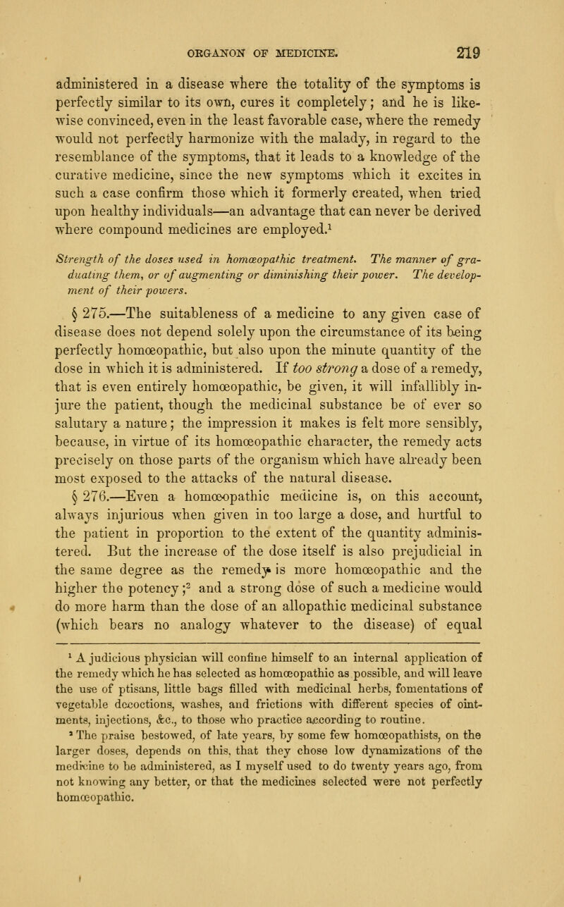 administered in a disease where tlie totality of the symptoms is perfectly similar to its own, cures it completely; and he is like- wise convinced, even in the least favorable case, where the remedy would not perfectly harmonize with the malady, in regard to the resemblance of the symptoms, that it leads to a knowledge of the curative medicine, since the new symptoms which it excites in such a case confirm those which it formerly created, when tried upon healthy individuals—an advantage that can never be derived where compound medicines are employed.^ Strength of the doses used in hom(Eopat.hic treatments The manner of gra- duating them, or of augmenting or diminishing their power. The develop- ment of their powers. § 275.—The suitableness of a medicine to any given case of disease does not depend solely upon the circumstance of its being perfectly homoeopathic, but also upon the minute quantity of the dose in which it is administered. If too strong a dose of a remedy, that is even entirely homoeopathic, be given, it will infallibly in- jure the patient, though the medicinal substance be of ever so salutary a nature; the impression it makes is felt more sensibly, because, in virtue of its homoeopathic character, the remedy acts precisely on those parts of the organism which have ah-eady been most exposed to the attacks of the natural disease. § 276.—Even a homoeopathic medicine is, on this account, always injurious when given in too large a dose, and hurtful to the patient in proportion to the extent of the quantity adminis- tered. But the increase of the dose itself is also prejudicial in the same degree as the remed3^ is more homoeopathic and the higher the potency f and a strong dose of such a medicine would do more harm than the dose of an allopathic medicinal substance (which bears no analogy whatever to the disease) of equal ^ A judicious physician will confine himself to an internal application of the remedy which he has selected as homoeopathic as possible, and will leave the use of ptisans, little bags filled with medicinal herbs, fomentations of vegetable decoctions, washes, and frictions with different species of oint- ments, injections, &c., to those who practice according to routine. ' The praise bestowed, of late years, by some few homoeopathists, on the larger doses, depends on this, that they chose low dynamizations of the medrcine to be administered, as I myself used to do twenty years ago, from not knowing any better, or that the medicines selected were not perfectly homoeopathic.