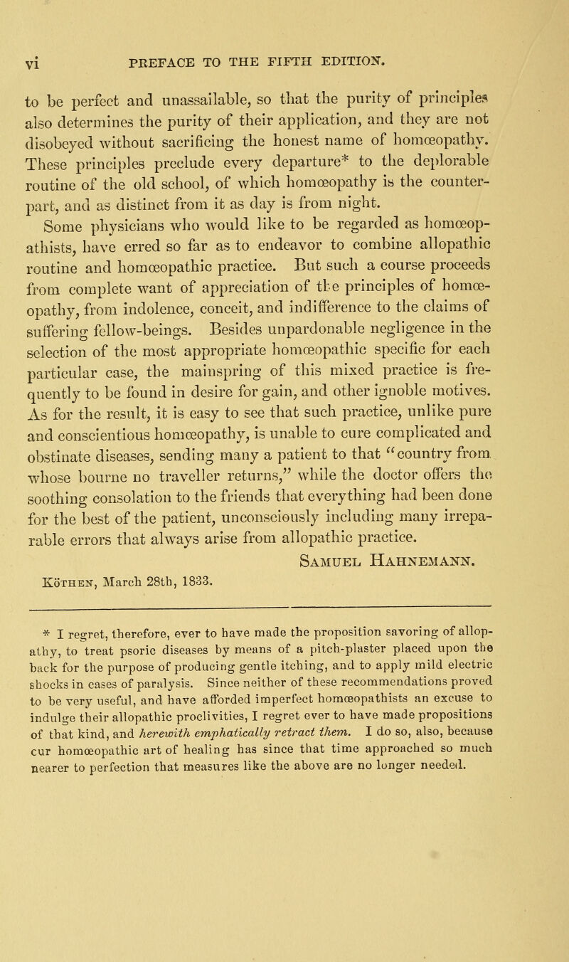 to be perfect and unassailable, so that the purity of principles also determines the purity of their application, and they are not disobeyed without sacrificing the honest name of homoeopathy. These principles preclude every departure* to the deplorable routine of the old school, of which homoeopathy is the counter- part, and as distinct from it as day is from night. Some physicians who would like to be regarded as homoeop- athists, have erred so far as to endeavor to combine allopathic routine and homoeopathic practice. But such a course proceeds from complete want of appreciation of tbe principles of homoe- opathy, from indolence, conceit, and indifference to the claims of suffering fellow-beings. Besides unpardonable negligence in the selection of the most appropriate homoeopathic specific for each particular case, the mainspring of this mixed practice is fre- quently to be found in desire for gain, and other ignoble motives. As for the result, it is easy to see that such practice, unlike pure and conscientious homoeopathy, is unable to cure complicated and obstinate diseases, sending many a patient to that country from, whose bourne no traveller returns, while the doctor offers the soothing consolation to the friends that everything had been done for the best of the patient, unconsciously inckiding many irrepa- rable errors that always arise from allopathic practice. Samuel Hahnemann. KoTHEN, March 28th, 1833. * I regret, therefore, ever to have made the proposition savoring of allop- athy, to treat psoric diseases by means of a pitch-plaster placed upon the back for the purpose of producing gentle itching, and to apply mild electric shocks in cases of paralysis. Since neither of these recommendations proved to be very useful, and have afforded imperfect homoBopathists an excuse to indulge their allopathic proclivities, I regret ever to have made propositions of that kind, and herewith emphatically retract them. I do so, also, because cur homoeopathic art of healing has since that time approached so much nearer to perfection that measures like the above are no longer needed.