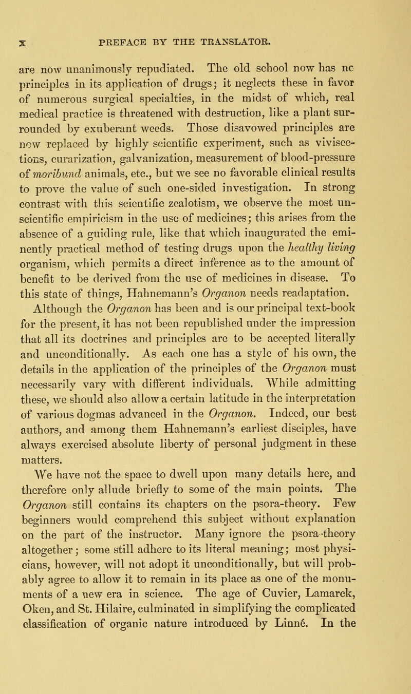 are now unanimously repudiated. The old school now has no principles in its application of drugs; it neglects these in favor of numerous surgical specialties, in the midst of which, real medical practice is threatened with destruction, like a plant sur- rounded by exuberant weeds. Those disavowed principles are now replaced by highly scientific experiment, such as vivisec- tions, curarization, galvanization, measurement of blood-pressure of moribund animals, etc., but we see no favorable clinical results to prove the value of such one-sided investigation. In strong contrast with this scientific zealotism, we observe the most un- scientific empiricism in the use of medicines; this arises from the absence of a guiding rule, like that which inaugurated the emi- nently practical method of testing drugs upon the healthy living organism, which permits a direct inference as to the amount of benefit to be derived from the use of medicines in disease. To this state of things, Hahnemann's Organon needs readaptation. Although the Organon has been and is our principal text-book for the present, it has not been republished under the impression that all its doctrines and principles are to be accepted literally and unconditionally. As each one has a style of his own, the details in the application of the principles of the Organon must necessarily vary with different individuals. While admitting these, we should also allow a certain latitude in the interpretation of various dogmas advanced in the Organon. Indeed, our best authors, and among them Hahnemann's earliest disciples, have always exercised absolute liberty of personal judgment in these matters. We have not the space to dwell upon many details here, and therefore only allude briefly to some of the main points. The Organon still contains its chapters on the psora-theory. Few beginners would comprehend this subject without explanation on the part of the instructor. Many ignore the psora-theory altogether; some still adhere to its literal meaning; most physi- cians, however, will not adopt it unconditionally, but will prob- ably agree to allow it to remain in its place as one of the monu- ments of a new era in science. The age of Cuvier, Lamarck, Oken, and St. Hilaire, culminated in simplifying the complicated classification of organic nature introduced by Linn^. In the