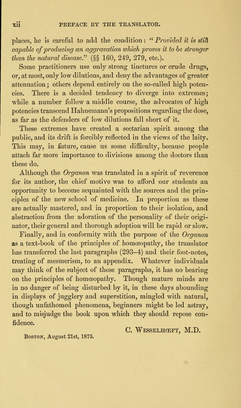 places, he Is careful to add the condition:  Provided it is still capable of producing an aggravation which proves it to be stronger than the natural disease.'^ (§§ 160, 249, 279, etc.). Some practitioners use only strong tinctures or crude drugs, or, at most, only low dilutions, and deny the advantages of greater attenuation; others depend entirely on the so-called high poten- cies. There is a decided tendency to diverge into extremes; while a number follow a middle course, the advocates of high potencies transcend Hahnemann's propositions regarding the dose, as far as the defenders of low dilutions fall short of it. These extremes have created a sectarian spirit among the public, and its drift is forcibly reflected in the views of the laity. This may, in future, cause us some difficulty, because people attach far more importance to divisions among the doctors than these do. Although the Organon was translated in a spirit of reverence for its author, the chief motive was to afford our students an opportunity to become acquainted with the sources and the prin- ciples of the new school of medicine. In proportion as these are actually mastered, and in proportion to their isolation, and abstraction from the adoration of the personality of their origi- nator, their general and thorough adoption will be rapid or slow. Finally, and in conformity with the purpose of the Organon as a text-book of the principles of homoeopathy, the translator has transferred the last paragraphs (293-4) and their foot-notes, treating of mesmerism, to an appendix. Whatever individuals may think of the subject of these paragraphs, it has no bearing on the principles of homoeopathy. Though mature minds are in no danger of being disturbed by it, in these days abounding in displays of jugglery and superstition, mingled with natural, though unfathomed phenomena, beginners might be led astray, and to misjudge the book upon which they should repose con- fidence. C. Wesselhceft, M.D. BosTOiT, August 2l8t, 1875.