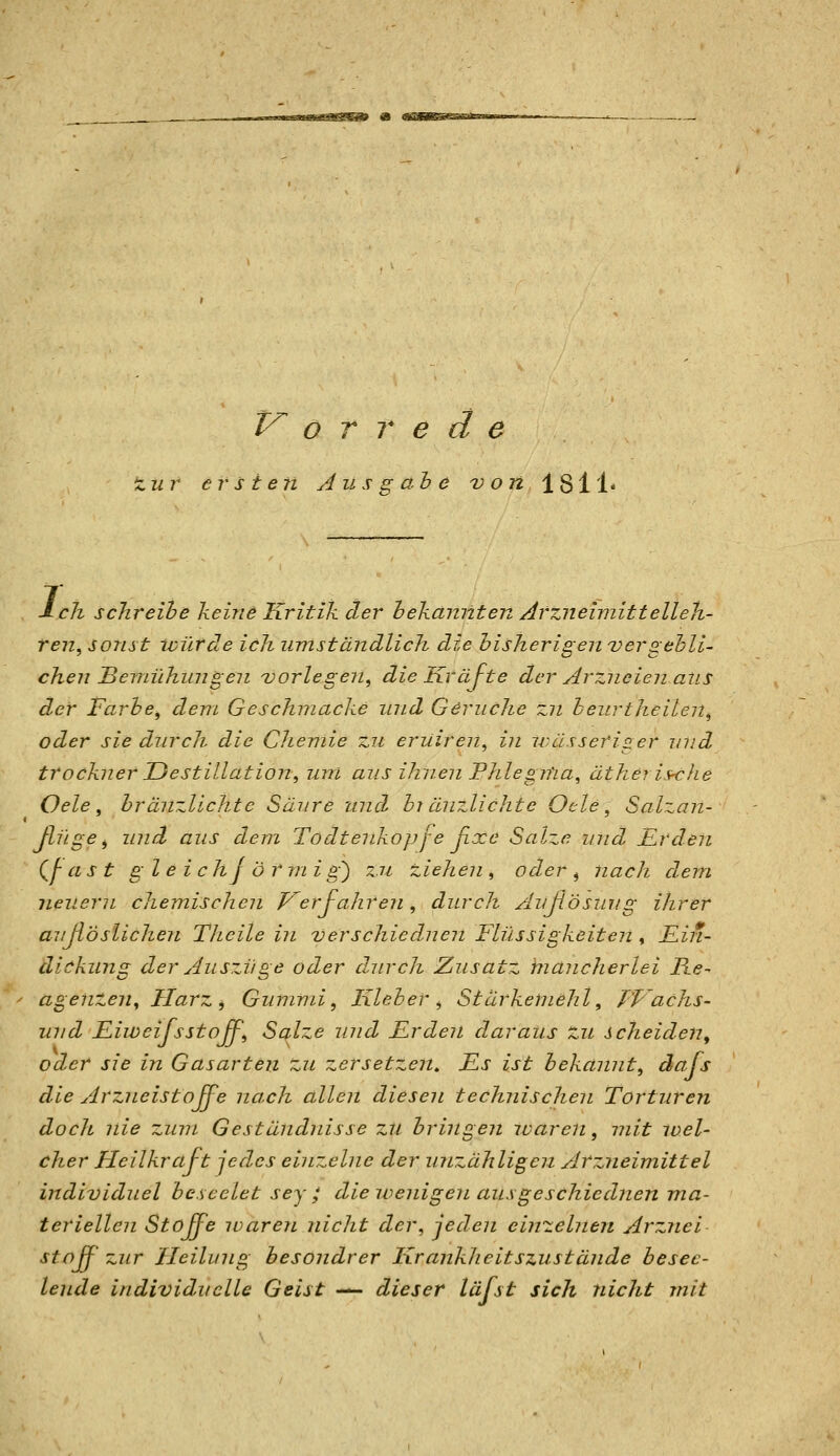 w^KiamanflSSlSSti^ 0 «B/BBSiaaB^am V^ ö r T e d e nur ersten Ausgabe von 1811« Lch schreibe keine Kritik der bekannten Arzneimittelleh- ren, sonst würde ich umstündlich die bisherigenvergebli- chen Beraühun gen vorlegen, die Kräfte der Arzneien ans der Farbe, dem Geschmacke und Gerüche zn beurtheilen, oder sie durch die Chemie zu eruiren, in wässeriger und trockner Uestillation, um aus ihnen Phlegma, ätherische Oele , hränzlichtc Säure und bi ÖJizlichte Oele, Salzan- Jlüge, und aus dem Todtenkopj'e ßxe Salze und ILrden (^j- as t gl e i c hj ö r m i g') zu ziehen , oder , nach dem neuern chemischen p^erfahren, durch Außösuug ihrer auJlösUchen TJieile in verschied-nen Flüssigkeiten , £^7*- dickung der Auszüge oder durch Zusatz biancherlei Re- agenzen, Harz, Gummi, Kleber, Stärkemehl, TVachs- und Fiweijsstojf, Salze und Fr den daraus zu scheiden, oder sie in Gasarten zu zersetze?!» Fs ist bekannt, dafs die Arzneistojfe nach allen diesen technischen Torturen doch nie zum Geständnisse zu bringen waren, mit loel- cher Heilkraft jedes einzelne der unzähligen Arzneimittel individuel beseelet sey ; die wenigen ausgeschiednen ma- teriellen Stojfe ivaren nicJit der, jeden einzelnen Arznei stoß- zur Heilung besondrer Krankheitszustände besee- lende individuelle Geist — dieser läfst sich nicht mit