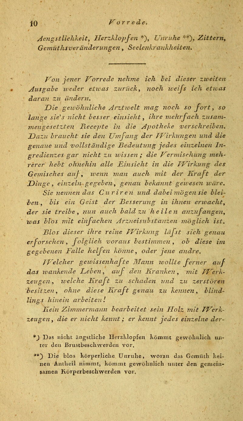 Aengstlichkeit, Herzklopfen *), Unruhe'^'^^^ Zittern^ Gemüthsv er ander U7i gen, Seelenkrankheiten» T^on jener yorrede nehme ich hei dieser zweiten Ausgahe iveder etwas zurück, noch weijs ich etwas daran zu andern. Uie gewöhnliche Arztivelt mag noch so fort, so lange sie''s nicht hesser einsieht, ihre mehrfach zusam- mengesetzten Recepte in die Apotheke verschreiben. JJa-.u braucht sie den Umfang der JVirkungen und die genaue und vollständige Bedeutung jedes einzelnen In- gredienzes gar nicht zu ivisseri; die J^ermischung meh- rerer hebt ohnehin alle Einsicht in die Wirkung des Gemisches auf-, wenn man auch mit der Kraft der TJinge , einzeln gegeben, genau bekannt gewesen wäre Sie nennen das Curiren und dabei mögen sie blei- hen, bis ein Geist der Besserung in ihnen erwacht, der sie treibe, nun auch bald zuheilen anzufangen, was hlos mit einfachen Arzneisuhstanzen möglich ist. Bios dieser ihre reine PFirkung läfst sich genau erforschen, folglich voraus bestimmen, ob diese im gegebenen Falle heljen könne, oder jene andre. TVelcher gewissenhafte Mann wollte ferner auf das wankende Leben, auf den Kranken, mit PVerk- zeugen, welche Kraft zu schaden und zu zerstören 'besitzen, ohne diese Kraft genau zu kennen, blind- lings hinein arbeiten l Kein Zimmermann bearbeitet sein Holz mit TVerk- zeugen, die er nicht kennt; er kennt jedes einzelne der- *^ Das nicht ängstliche Herzklopfen Kömmt gewöhnlich un- ter den Brustbeschwerden vor, **') Die blos hörperliche Unruhe, woran das Gemüth kei- nen Antheil nimmt, kömmt gewöhnlich unter den gemein- samen Hörperbeschwerden vor»