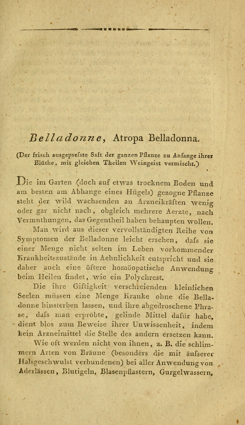 Belladonne^ Atropa Belladonna- (Der frisch aiisgeprefste Saft der ganzen Pflanze zu Anfange ihrer Biüthe, mit gleichen Theilen Weingeist vermischt.^) Uie im Garten (doch auf etwas trocknem Boden und am besten am Abhänge eines Hügels) gezogne Pflanze steht der -^-ild ^vachsenden an Arzneikräften weniff oder gar nicht nach, obgleich mehrere Aerzte, nach Vermuthungen, das Gegentheil haben behaupten wollen. Man i,vird aus dieser vervollständigten B.eihe von Symptomen der Eelladonne leicht ersehen, dafs sie einer Menge nicht selten im Leben vorkommender Kranhheitszustände in Aehnlichkeit entspricht und sie daher auch eine öftere honiöopatische Anwendung beim Heilen findet, wie ein Polychrest. Die ihre Giftigkeit verschreienden kleinlichen Seelen müssen eine Menge Kranke ohne die Eella- donne hinsi;erben lassen, und ihre abgedroschene Phra- se, dafs rr.an erprobte, gelinde Mittel dafür habe, dient blos zum Beweise ihrer Unwissenheit, indem kein Arzneimittel die Stelle des andern ersetzen kann. Wie oft werden nicht von ihnen, z. B. die schlim- mem Arten von Bräune (besonders die mit äufseref Halsgeschwulst verbundenen) bei aller An^vendung von Aderlässen, Blutigeln, Blasenpflastern, GurgelwasserUp