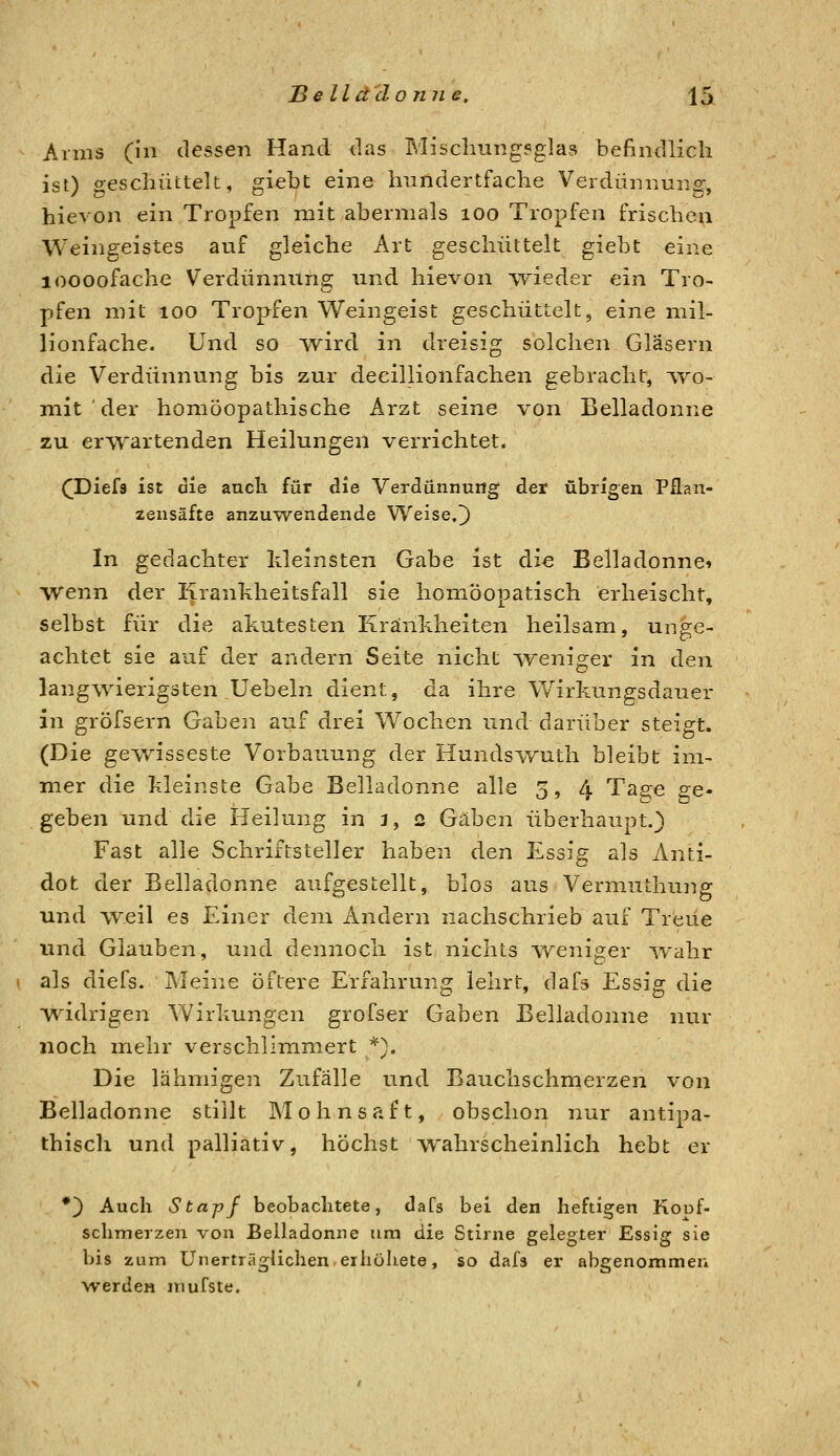 Arms (in dessen Hand das Miscliung^glas befindlich isO o-escluittek, ;iebt eine hundertfache Verdüiiriuiior, hievon ein Tropfen mit abermals loo Tropfen frischen Weingeistes auf gleiche Art geschüttelt giebt eine loooofache Verdünnung und hievon wieder ein Tro- pfen mit 100 Tropfen Weingeist geschüttelt, eine mil- lionfache. Und so wird in dreisig solchen Gläsern die Verdünnung bis zur decillionfachen gebracht, ■\yo- mit ' der homöopathische Arzt seine von Belladonne zu erwartenden Heilungen verrichtet. ([Diefs ist die auch für die Verdünnung der übrigen Pflan- iensäfte anzuwendende Weise,]) In gedachter kleinsten Gabe ist die Belladonne» wenn der Kranhheitsfall sie homöopatisch erheischt, selbst für die akutesten Krankheiten heilsam, unge- achtet sie auf der andern Seite nicht weniger in den langwierigsten Uebeln dient, da ihre V/irkungsdauer in gröfsern Gaben auf drei Wochen und darüber steigt. (Die gewisseste Vorbauung der HundsYruth bleibt im- mer die kleinste Gabe Belladonne alle 3, 4 Tas;e £;e- geben und die Heilung in 3, 2 Gäben überhaupt.) Fast alle Schriftsteller haben den Essig als Anti- dot der Belladonne aufgestellt, blos aus Vermuthung und weil es Einer dem Andern nachschrieb auf Treue und Glauben, und dennoch ist nichts weniger wahr als diefs. Meine öftere Erfahrung lehrt, dafs Essig die widrigen Wirkungen grofser Gaben Belladonne nur noch mehr verschlimmert *), Die lähmigen Zufälle und Bauchschmerzen von Belladonne stillt M o h n s a f t, obschon nur antipa- thisch und palliativ, höchst wahrscheinlich hebt er •) Auch Stapf beobachtete, dafs bei den heftigen Kouf- schmerzen von Belladonne um die Stirne gelegter Essig sie bis zum Unerträglichen,erhöhete, so dafs er abgenommen werden mufste.