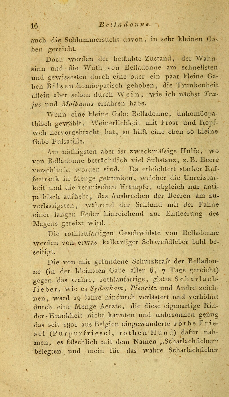 j^5 B eil a d o 7171 e. auch die Sclilummersuclil davon, in sehr kleinen Ga- ben gereicht. Doch lyerden der betäubte Zustand, der Wahn- sinn und die Wuth von Belladonne am schnellsten und pewissesten durch eine oder ein paar kleine Ga- ben Bilsen liomöopatisch gehoben, die Trunkenheit allein aber schon durch \¥ein, wie ich nächst Tra- jus und Moibamis erfahren habe. Wenn eine kleine Gabe Beliadonne, unhomöopa- thisch gewählt, Weinerlichkeit mit Frost und Kopf- weh hervorgebracht hat, so hilft eine eben so kleine Gabe Pulsatille. Am nöthigsten aber ist zweckmäfsige Hülfe, wo von Belladonne betrachrlich viel Substanz, z.B. Beere verschilf eilt worden sind. Da erleichtert starker Iiäf- feetrank in Menge getrunken, welcher die Unreizbar- keit und die Letanischen Krämpfe, obgleich nur anti- pathiscli aufhebt, das Ausbrechen der Beeren am zu- verlässip-sten, i,vährend der Schlund mit der Fahne einer langen Feder hinreichend zur Entleerung des Magens gereizt wird. Die rothlaufartigen Geschwülste von Belladonne Tverden von etwas kalkartiger Schwefelleber bald be- seitigt. Die von mir gefundene Schutzkraft der Belladon- ne (in der kleinsten Gabe aller 6, 7 Tage gereicht) gegen das wahre, rothlaufartige, glatte Scharlach- fieber, wie es Sydenham ^ Plencitz und Andre zeich- nen, ward ig Jahre hindurch verlästert und verhöhnt durch eine Menge Aerzte, die diese eigenartige Kin- der-Krankheit nicht kannten und unbesonnen genug das seit ißGi aus Belgien eingewanderte rothe Frie- sel (Purpurfriesel, rothen Hund) dafür nah- men, es fälschlich mit dem Namen ,,Scharlachfieber belegten und mein für das wahre Scharlachfieber