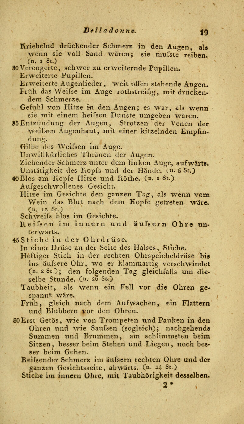 Btllaäonne, jg Knebelnd drückender Schmerz in den Augen, als wenn sie voll Sand wären; sie muTsLe reiben. C. 1 St.) SO Verengerte, schwer zu erweiternde Pupillen, Erweiterte Pupillen. Er^veiterte Augenlieder, weit offen stehende Augen. Früh das Weifse im Auge rothstreifig, mit drücken- dem Schmerze. Gefühl von Hitze m den Augen; es war, als wenn sie mit einem heifsen Dunste umgeben wären. S5Entzündung der Augen, Strotzen der Venen der Weifsen Augenhaut, mit einer kitzelnden Empfin- düng. Gilbe des Weifsen im Auge. Unwillkürliches Thränen der Augen. Ziehender Schmerz unter dem linken Auge, aufwärts, Unstätigkeit des Kopfs und der Hände. C- 6 St.) 40Bios am Kopfe Hitze und Röthe. C» * St.) Aufgeschwollenes Gesicht. Hitze im Gesichte den ganzen Tag, als wenn vom ~ Wein das Blut nach dein Kopfe getreten . wäre* Cn. 12 St.') Schweifs blos im Gesichte. Keifsen im innern und äufsern Ohre un- terwärts. 45 Sticheinder Ohr drüse« In einer Drüse an der Seite des Halses, Stiche, Heftiger Stich in der rechten Ohrspeicheldrüse bis ins äufsere Ohr, wo er klammartig verschwindet ([n. 2StO; den folgenden Tag gleichfalls um die- selbe Stunde. C«. 26 St.) Taubheit, als wenn ein Fell vor die Ohren ge- spannt wäre. Früh, gleich nach dem Aufwachen, ein Flattern und Blubbern vor den Ohren. 60Erst Getös, wie von Trompeten und Pauken in den Ohren und ^vie Saufsen (sogleich); nachgehends Summen und Bruinmen, ain schlimmsten beim Sitzen , besser beim Stehen und Liegen, noch bes- ser beim Gehen. Beifsender Schmerz im äufsern rechten Ohre und der ganzen Gesichtsseite, abwärts. C< ^4 S^^O Stiche im innern Ohre, mit Taubhörigkeit desselben, 2*