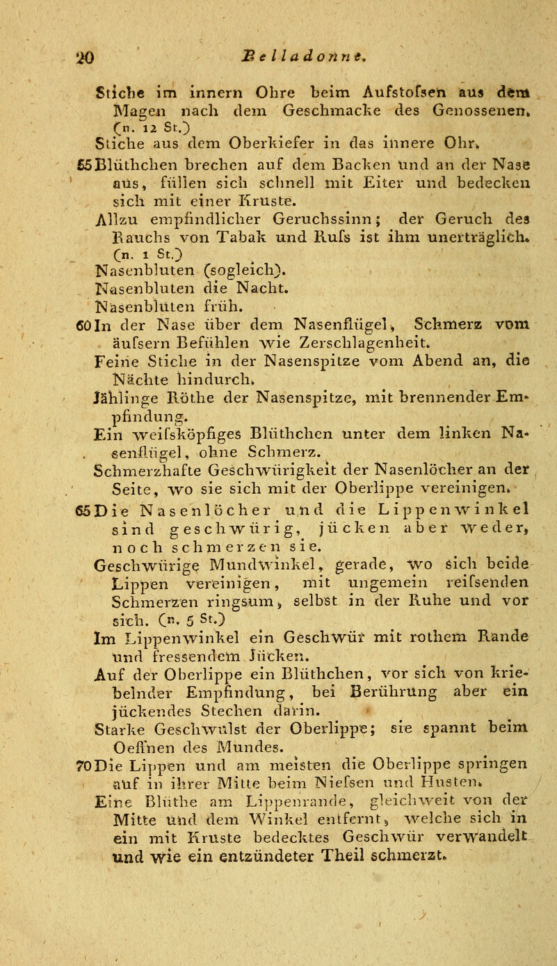Stiebe im innern Ohre beim Aufstofsen aus dem Magen nach dem Geschmacke des Genossenen» (^n. 12 St.3 Sliche aus dem Oberkiefer in das innere Ohr. £5Blüthchen brechen auf dem Backen und an der Nase aus, füllen sich schnell mit Eiter und bedecken sich mit einer Kruste. Allzu empfindlicher Geruchssinn; der Geruch des Bauchs von Tabak und Rufs ist ihm unerttäglich» Cn. 1 St.) Nasenbluten (sogleich). Nasenbluten die Nacht. Nasenbluten früh. 60In der Nase über dem Nasenflügel, Schmerz vom äufsern Befühlen wie Zerschlagenheit. Feine Stiche in der Nasenspitze vom Abend an, die Nächte hindurch. Jählinge Röthe der Nasenspitze, mit brennender Em* pfindung. Ein vreifsköpfiges Blüthchen unter dem linken Na* v«5enflügel, ohne Schmerz. Schmerzhafte GescliAVÜrigkeit der Nasenlöcher an det Seite, wo sie sich mit der Oberlippe vereinigen^ 65Die Nasenlöcher und die Lippenwinkel sind geschwürig, jucken aber weder, n o c h s c h m e r z e n s i e. Geschwürige Mundwinkel, gerade. Wo sich beide Lippen vereinigen, mit ungemein reifsenden Schmerzen ringsum > selbst in der Ruhe und vor sich. C' 5 St.) Im Lippenwinkel ein Geschwüt mit rothem Rande und fressendelti Jucken. Auf der Oberlippe ein Blüthchen, vor sich von krie* belnder Empfindung, bei Berührung aber ein juckendes Stechen darin. Starke Geschwulst der Oberlippe; sie spannt beim OeiVnen des Mundes. 70Die Lippen und am meisten die Oberlippe springen auf in ihrer Mitte beim Niefsen und Husten* Eiiie Blüthe am Lippenrande, gleichweit von der Mitte itnd dem Winkel entfernt5 welche sich in ein mit Kruste bedecktes Geschwür verwaadeU^ und wie ein entzündeter Theil schmerzt.