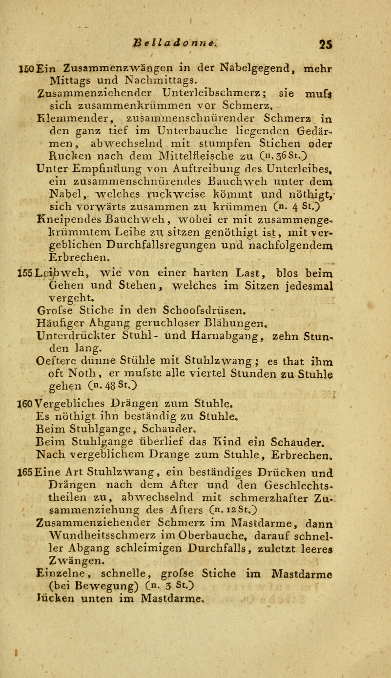 150Ein Zusammenz'v^'ängen in der Nabelgegend, mehr Mittags und Nachmittags. Zusammenziehender Unterleihschmerz; sie niuf$ sich zusammenkrümmen vor Schmerz, Klemmender, zusammenschnürender Schmerz in den ganz tief im Unterbauche liegenden Gedär-» men, abwechselnd mit stumpfen Stichen oder Rucken nach dem Mittelfleische zu C«36St,) Unter Empfindung von Auftreibung des Unterleibes, ein zusammenschnürendes Bauchiveh unter dem Nabel, welches ruchweise kömmt und nöthigt,- sich vorwärts zusammen zu krümmen C« 4 ^^0 Kneipendes Bauch^vreh, TV^obei er mit zusammenge- krümmtem Leihe zu sitzen genöthigt ist, mit ver- geblichen Durchfallsregungen und nachfolgenden; Erbrechen. J55Lei,bweh, wie von einer harten Last, blos beim Gehen und Stehen, w^elches im Sitzen jedesmal vergeht. Grofse Stiche in den Schoofsdrüsen. Häufiger Abgang geruchloser Blähungen, Unterdrückter Stuhl- und Harnabgang, zehn Stun- den lang. Oeftere dünne Stühle mit Stuhlz^wang ; es that ihm oft Noth, er mufste alle viertel Stunden zu Stuhle gehen Cn-48StO 160Vergebliches Drängen zum Stuhle, Es nöthigt ihn beständig zu Stuhle, Beim Stuhlgange, Schauder, Beim Stuhlgange überlief das Kind ein Schauder. Nach vergeblichem Drange zum Stuhle, Erbrechen, 165Eine Art Stuhlzwang, ein beständiges Drücken und Drängen nach dem After und den Geschlechts- theilen zu, abwechselnd mit schmerzhafter Zu- ' sammenziehung des Afters (jx.io.St,') Zusammenziehender Schmerz im Mastdarme, dann Wundheitsschmerz im Oberbauche, darauf schnel- ler Abgang schleimigen Durchfalls, zuletzt leeres Zwängen. Einzelne, schnelle, grofse Stiche im Mastdarme (bei Bewegung) C^. 5 St.) lücken unten im Mastdarme,