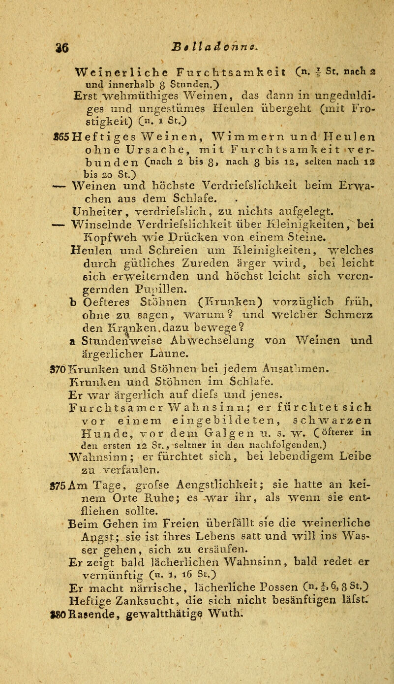 35 Bslladöhns. Weinerliche Furchtsamkeit C« f St. nach 2 und innerhalb 8 Stunden.) Erst ■vvehmütliiges Weinen, das clann in ungeduldi- ges und ungestümes Heulen übergeht (mit Fro- stigkeit) On 1 St.) Z5SHeftiges Weinen, Wimmern und Heulen ohne Ursache, mit Furchtsamkeit ver- bunden C^ach 2 bis 3, nach 3 bis 12, selten nach 12 bis 20 St.) —- Weinen und höchste Verdriefslichkeit beim Erwa- chen aus dem Schlafe. Unheiter, verdriefslich, zu nichts aufgelegt. —• Winselnde Verdriefslichkeit über Kleinigkeiten,^bei Kopfweh wie Drücken von einem Steine. Heulen und Schreien um Kleinigkeiten, welches durch gütliches Zureden ärger wird, bei leicht eich erweiternden und höchst leicht sich veren- gernden Pupillen. b Oefteres Stöhnen (Krunken) vorzüglich früh, ohne zu sagen, warum? und welcher Schmerz den Kranken.dazu bewege? a Stunden^v^eise Abwechselung von Weinen und ärgerlicher Laune. 370Krunken und Stöhnen hei jedem Ausatlimen. Krunken und Stöhnen im Schlafe. Er war ärgerlich auf diefs und jenes. Fiirchtsamer Wahnsinn; er fürchtet sich vor einem eingebildeten, schwarzen Hunde, vor dem Galgen u. s. w. Cöfterer in den ersten 12 Sr., seltner in den nachfolgenden.) Wahnsinn; er fürchtet sich, bei lebendigem Leibe zu verfaulen. S75Am Tage, grofse Aengstlichkeit; sie hatte an kei- nem Orte Ruhe; es war ihr, als w^enn sie ent- fliehen sollte. Beim Gehen im Freien überfällt sie die weinerliche Apgst; sie ist ihres Lebens satt und will ins Was- ser gehen, sich zu ersäufen. Er zeigt bald lächerlichen Wahnsinn, bald redet er vernünftig (n- i> 16 St.) Er macht närrische, lächerliche Possen C*f.6,3St.) Heftige Zanksucht, die sich nicht besänftigen läfst: tSORaaende, gewaltthätigo Wuth,