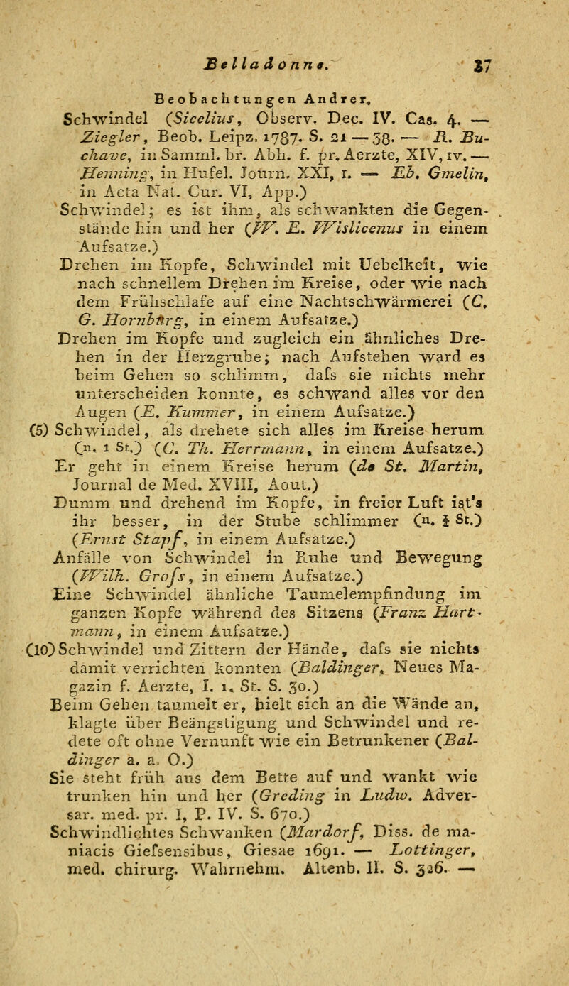 Beobachtungen Andrer, Schwindel (Sicelius, Observ. Dec. IV. Gas* 4, — Ziegler, Beob. Leipz. 1787. S. 2.1—38« — ^^ -B- cliave^ inSaininl.br. Abb. f. pr, Aerzte, XIV, iv.— Henninge in Hufel. Journ. XXI, i. —- JEJb, Gmelin, in Acta Nat. Cur. VI, App.) Schwindel; es ist ihm, als schivankten die Gegen- stände hin und her (/i^^. £. Wislicemis in einem Aufsätze.) Drehen im Kopfe, Schwindel mit tJebelheit, wie nach schnellem Drehen ira Kreise, oder wie nach dem Frühschlafe auf eine Nachtschwärmerei (C, G. Hornhnrg, in einem Aufsatze.) Drehen im Kopfe und zugleich ein ähnliches Dre- hen in der Herzgrube; nach Aufstehen w^ard es beim Gehen so schlimm, dafs sie nichts mehr unterscheiden konnte, es schwand alles vor den Augen (£. Kummer, in einem Aufsatze.) (5) Schwindel, als drehete sich alles im Kreise herum Qx. 1 St,) (C, Th, Herrmann^ in einem Aufsatze.) Er geht in einem Kreise herum (J<p St, Martin^ Journal de Med. XVllI, Acut.) Dumm und drehend im Kopfe, in freier Luft i^t's ihr besser, in der Stube schlimmer C* f St.) {Ernst Stapf, in einem Aufsatze.) Anfälle von Schwindel in B.uhe und Bewegung {FFilh. Grofs, in einem Aufsatze.) Eine Sch-windel ähnliche Taumelempfindung im ganzen Kopfe während des Sitzeng {Franz Hart- mann, in einem Aufsatze.) ClO) Sc hivin del und Zittern der Kände, dafs sie nichts damit verrichten konnten (Baldinger^ Neues Ma- gazin f. Aerzte, I. 1» St. S. 30.) Beim Gehen taumelt er, hielt sich an die Wände an, klagte über Beängstigung und Sch-yvindel und re- dete oft ohne Vernunft wie ein Betrunkener (^Bal- dinger a, a, O.) Sie steht früh aus dem Bette auf und wankt ivie trunken hin und her (Greding in Ludio, Adver- sar. med. pr. I, P. IV. S. 670.) Schwindlichtes Schwanken {ßlardorf, Diss. de ma- niacis Giefsensibus, Giesae 1691. — Lottinger, med. Chirurg. Wahrnehm. Altenb. 11. S. 326. —