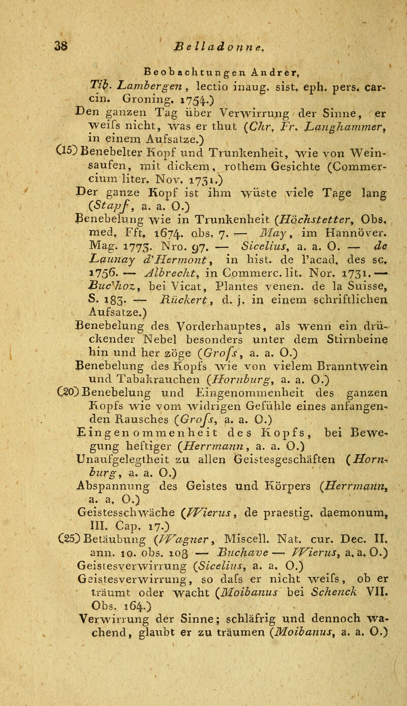 BeobachtungenAndrer, Tib. Lambergen, lectio inaug. sist, eph. pers, car- ein. Groning, i7;54..) Den ganzen Tag über Verwirrung der Sinne, er weifs nicht, was er thut {Chr, Fr, Langhammer, in einem Aufsatze.) (15]) JJenebelter Kopf und Trunkenheit, wie von Wein- eaufen, mit dickem, rothem Gerichte (Commer- cium liter, Nov, 1731.) Der ganze Kopf ist ihm w'üete viele Tage lang (Stapf, a. a. O.) Benebelung wie in Trunkenheit (Höchstetter, Obs, med^ Fft, 1674. ^^s, 7. — May, im Hannover. Mag. 1773. Nro. 97. — Sicelius, a. a. O.— dß JLaminy d'Hermonti in hist. de l'acad, des sc, 175Ö.— Alhrecht, in Comnierc. lit. Nor. 1731.— jßuc''hoz, bei Vicat, Plantes venen. de la Suisse, S. 183. -^ Rückertf d. j, in einem schriftliche^ Aufsatze.) JBenebelung des Vorderhauptes, als ^venn ein drü- ckender Nebel besonders unter dem Stirnbeine hin und her ^iöge (Grofs, a. a. O.) Benebelung des Kopfs ivie von vielem Branntwein und Tabakrauchen {Hornburg, ti. a. O.) C^O)Benebelung und Eingenommenheit des ganzen Kopfs w^ie vom widrigen Gefühle eines anfangen^ den Rausches (Grofs, ß. a. 0.) iEingen o mmen heit des Kopfs, bei Bewe^ gung heftiger QHerrmajin, a. a. O.) Unaufgelegtheit zu allen Geistesgeschäften (Horn-- burg, a. a. O.) Abspannung des Geistes und Körpers {Herrmanji^ a. a. O.) Geistesschwäche (Jf^ierus, de praestig, daemonum, III. Cap. 17.) C25) Betäubung {FFagner, Miscell. Nat. cur. Dec. II, ann. lo. obs. 103 —- Buchct've—^ FiTierus, a, a,0.) Geistesverwirrung {Sicelius, a. a, O.) Geistesverwirrung, so dafs er nicht -weifs, ob er träumt oder wacht (Moibanus bei Scheuch VII. Obs. 164.) Verw^irrung der Sinne; schläfrig und dennoch wa- chend, glaubt er zu träumen (Moibanus, a, a. O.)