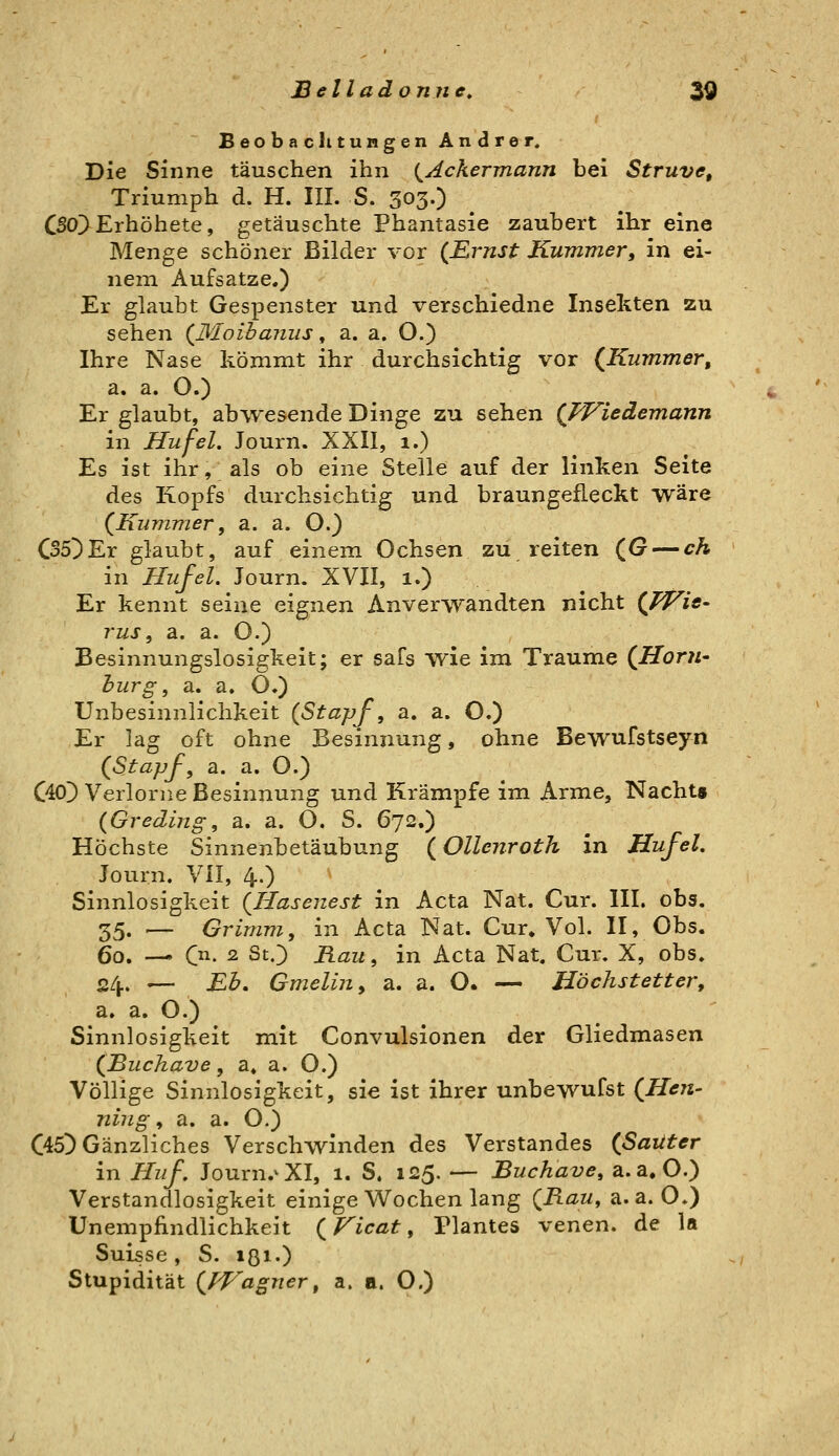 Beobachtungen Andrer. Die Sinne täuschen ihn {^Ackermann bei Struve, Triumph d. H. III. S. 303.) CSOl) Erhöhete, getäuschte Phantasie zaubert ihr eine Menge schöner Bilder vor (Ernst Kummer, in ei- nem Aufsatze.) Er glaubt Gespenster und verschiedne Insekten zu sehen {Moibaiiiis, a. a. O.) Ihre Nase kömmt ihr durchsichtig vor (^Kummer, a. a. O.) Er glaubt, abwesende Dinge zu sehen {FFieäemann in Hu fei. Journ. XXII, 1.) Es ist ihr, als ob eine Stelle auf der linken Seite des Kopfs durchsichtig und braungefleckt wäre (^Kummer, a. a. O.) C35^Er glaubt, auf einem Ochsen zu reiten (G — ch in Hujel. Journ. XVII, 1.) Er kennt seine eignen Anverwandten nicht (fVie- rus, a. a. O.) Besinnungslosigkeit; er safs wie im Traume (^HorU' hurg, a. a. O.) Unbesinnlichkeit {Stapf, a. a. O.) Er lag oft ohne Besinnung, ohne Bewufstseyn {Stapj-^ a. a. O.) C40) Verlorne Besinnung und Krämpfe im Arme, Nacht» {Greding, a. a. O. S. 672.) Höchste Sinnenbetäubung {Ollenroth in Hufel. Journ. VII, 4.) Sinnlosigkeit {Hasenest in Acta Nat. Cur. III. obs. 35. .— Grimm, in Acta Nat. Cur. Vol. II, Obs. 60. — Ol. 2 StO Rau, in Acta Nat. Cur. X, obs. 24. — Eb, Gmelin, a. a. O. — Höchstetter, a. a. O.) Sinnlosigkeit mit Convulsionen der Gliedmasen (Jßuchave, a. a. O.) Völlige Sinnlosigkeit, sie ist ihrer unbewufst (JHen- ning, a. a. O.) C45D Gänzliches Versehenden des Verstandes (ßaiiter in Huf, Journ.^XI, 1. S. 125. — Buchave, a.a.O.) Verstandlosigkeit einige W^ochen lang {Rau, a.a.O.) Unempfindlichkeit {Ficat, Plantes venen. de la Suisse, S. ißi«) Stupidität {fVagner, a. a. O.)
