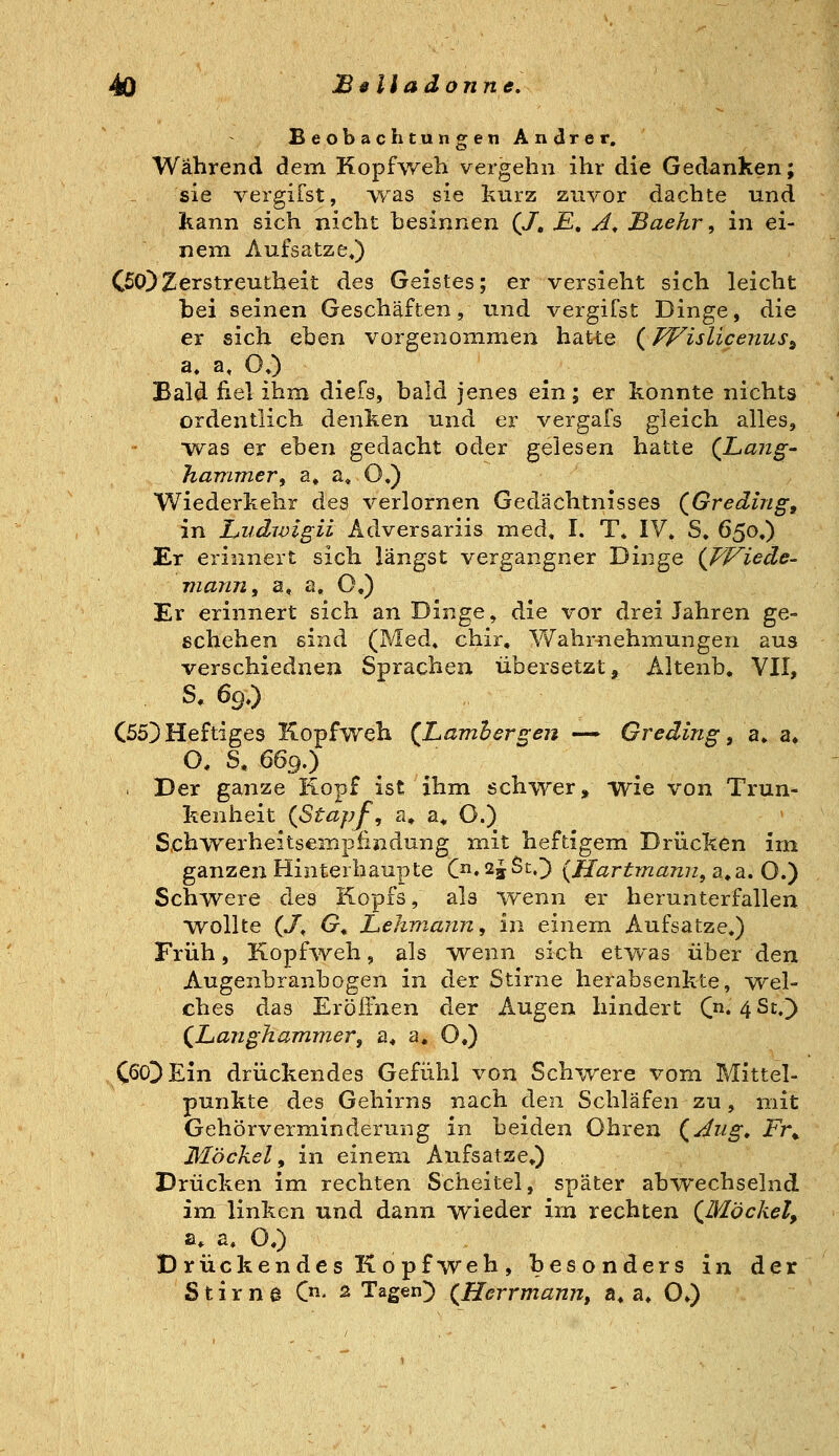 Beobachtungen Andrer. Während dem Kopfweh vergehn ihr die Gedanken; sie vergifst, vvas sie kurz zuvor dachte und kann sich nicht besinnen (/, E, A^ Baehr, in ei- nem Aufsatze,) CWZerstreutheit des Geistes; er versieht sich leicht bei seinen Geschäften, und vergifst Dinge, die er sich eben vorgenommen hatte {fVislicenus^ a» a, OO ^ Bald fiel ihm diefs, bald jenes ein; er konnte nichts ordentlich denken und er vergafs gleich alles, was er eben gedacht oder gelesen hatte (Lang' hammer^ a, a» O«) Wiederkehr des verlornen Gedächtnisses (^Greding, in Liidwigii Adversariis med. I. T. IV. S. 650.) Er erinnert sich längst vergangner Dinge {FFiede- viann, a, a, O.) Er erinnert sich an Dinge, die vor drei Jahren ge- ßchehen sind (Med» chir, Wahrüehmungen aus verschiednen Sprachen übersetzt, Altenb« VII, S^ 69.) (553 Heftiges Kopfweh (Lamhergen — Greding ^ a. a» O, S, 669.) . Der ganze liopf ist ihm schwer» wie von Trun- kenheit {Stapf, a* a.. 0.) Schwerheitsempfindung mit heftigem Drücken im ganzen Hinterhaupte C»2jSt.]) {Hartmami, a.a. O.) Schwere des Kopfs, als wenn er herunterfallen wollte (/, O« Lehmann, in einem Aufsatze.) Früh, Kopf^weh, als wenn sich et^vas über den Augenbranbogen in der Stirne herabsenkte, -wel- ches das Eröffnen der Augen hindert (n, ^St,'y (JUanghammer^ a. a« O.) CöoDEin drückendes Gefühl von Schwere vom Mittel- punkte des Gehirns nach den Schläfen zu, mit Gehörverminderung in beiden Ohren {Aiig, Fr^ Möckel, in einem Aufsatze») Drücken im rechten Scheitel, später abwechselnd im linken und dann wieder im rechten (Möckel, a* a. O.) D rückendes K 0 pf weh , bes o nders in der S t i rn d (ji- 2 Tagen]) {Herrmann, a. a. O»)