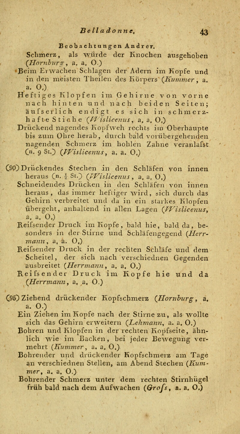 Beobachtungen Andrer. Schmerz, als -VYLirde der Knochen ausgehoben (JHoriiburs, a, a. O.) •ßeim Erwachen Schlagen derAdern im Kopfe und in den meisten Theilen des Körpers (iiww/wzcr, a. a. a) Heftiges Klopfen im Gehirne von vorne nach hinten und nach beiden Seiten; äufserlich endigt es sich in schmerz- hafte Stiche (^f-l^'islicenus, a^ a. O») Drückend nagendes Kopf^veh rechts im Oberhaupte bis zum Ohre herab, durch bald vorübergehenden nagenden Schmerz im hohlen Zahne veranlafst (j\, 9 SO {Vf/islicenus^ a, a. 0,) CSOD Drückendes Stechen in den Schläfen von innen heraus C^. § St.^ (JVisllcenvs ^ a, a, O,) Schneidendes Drücken in den Schläfen von innen heraus, das immer heftiger wird, sich durch das Gehirn verbreitet und da in ein starkes Klopfen Übergeht, anhaltend in allen Lagen (TVisUcenus, a. a, O,) Jleifsender Druck im Kopfe , bald hie, bald da, be- sonders in der Stirne und Schläfengegend {Herr- mann, a, a. O«) Keifsender Druck in der rechten Schläfe und dem Scheitel, der sich nach verschiednen Gegenden ausbreitet {Herrmami, a. a* O*) Keifs ender Druck im Kopfe hie und da (^Herrmann, a» a» O.) C95^ Ziehend drückender Kopfschmerz (^Hornhurg, a« a. O.) Ein Ziehen im Kopfe nach der Stirne zu, als wollte sich das Gehirn erweitern (^Lehmann, a. a. O.) Bohren und Klopfen in der rechten Kopfseite, ähn- lich wie im Backen, bei jeder Bewegung ver- mehrt {Kummer, a, a, O«) Bohrender und drückender Kopfschmerz am Tage an verschiednen Stellen, am Abend Stechen {Kum- mer, a, a» O.) Bohrender Schmerz unter dem rechten Stirnhügel früh bald nach dem Aufwachen (Grofs, a. a» O.)