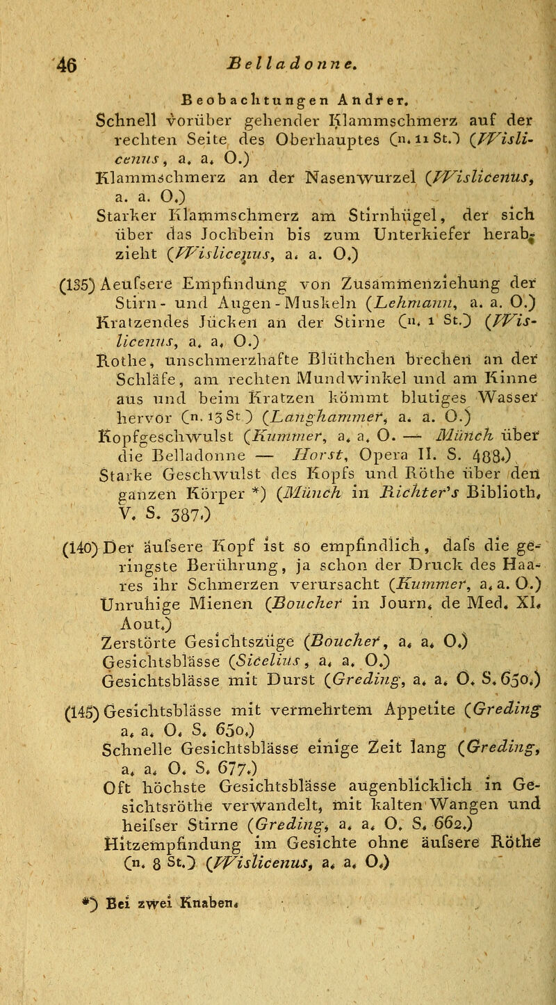 BeobaclitungenAndrer. ScHnell vorüber gehender Klanimschmerz auf der rechten Seite des Oberhauptes C*iiSO (^WislU cenus, a, a* O.) lilamnidchmerz an der Nasenwurzel {TVisliceUUs^ a. a. OO Starker Klaijimschmerz am Stirnhügel, der sich über das Jochbein bis zum Unterkiefer herab^ zieht (^PVislic6)111 s^ a* a. O,) (1S5) Aeufsere Empfindung von Züsämmerizieliung der Stirn- und Augen - Muskeln {Lehmaini^ a. a. O.) Kratzendes Jucken an der Stirne C* ^ St.]) {TVis- licemis, a, a* O.) B-Othe^ unschmerzhafte Blüthchen breclieri an der Schläfe, am rechten Mundwinkel und am Kinne aus und beim Kratzen kommt blutiges Wasser hervor C'i3St) (^Langhammer^ a* a. O.) Kopfgeschv^^ulst QKummer^ a* a, O. -— Müiich übet die Belladonne — Horst, Opera IL S. 4880. Starke Geschwulst des Kopfs und Röthe über deil ganzen Körper *) (JMünch in B-ickter^s Biblioth, V, S. 3870 (14ö)Der aufsere Kopf ist so empfindlich, dafs die g^-^ ringste Berührung, ja schon der Druck des Haa- res ihr SchiuerZen verursacht {Kummer^ a, a. O.) Unruhige Mienen (Boiicher in Journ« de Med* XI, Aout«) Zerstörte Gesichtszüge (Böucker, a« a^ O*) Gesichtsbiässe (Siceliiis ^ a, a» O*) Gesichtsblässe mit Durst (^Greding, ä* a* 0* S^GjOO (145) Gesichtsblässe mit vermehrtem Appetite {Greding a* a, O. S« 65o,) Schnelle Gesichtsblässe einige Zeit lang (^Greding^ a, a. O* S* 6770 Oft höchste Gesichtsblässe aügenblicklicli in Ge- sichtsröthe verwandelt, mit kalten Wangen und heifser Stirne (Greding, a, a, O* S* 662,) Hitzempfindung im Gesichte ohne äufsere Kothö (n, 8 StO (JVisUcenuSf a* a. OO *3 Bei zwei Knaben«