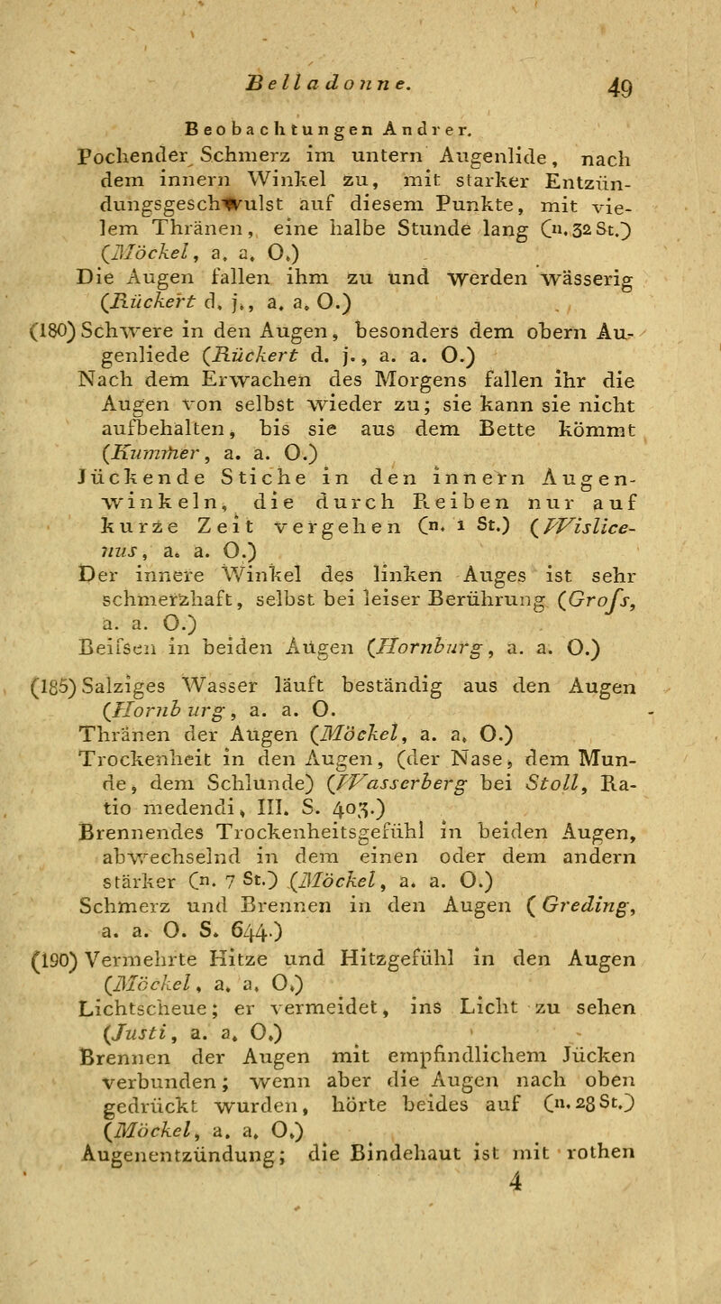 Beobachtungen Andrer. Pochender Schmerz im untern Augenlide, nach dem innern Winkel zu, mit starker Entzün- dungsgeschwulst auf diesem Punkte, mit vie- lem Thränen, eine halbe Stunde lang C^^S^St.]) (^Blöckel, a, a. O«) Die Augen fallen ihm zu und werden wässerig QHückert d» ]\, a, a» O.) (180) Sch^vere in den Augen, besonders dem obern Au- genliede (^Rückert d. j., a. a. O.) Nach dem Erwachen des Morgens fallen ihr die Augen von selbst wieder zu; sie kann sie nicht aufbehalten j bis sie aus dem Bette kömmt {Kinmfier, a. a. O.) Juckende Stiche in den innetn Augen- winkeln, die durch Reiben nur auf Jiurze Zeit vergehen (n.t St.) (^PVislice- nus, a* ä. O.) Der innere Winkel des linken Auges ist sehr schmerzhaft, selbst bei leiser Berührung QGrofs, a. a. O.) Beifsen in beiden Augen (^Hornhurg ^ a. a. O.) (185) Salziges Wasser läuft beständig aus den Augen {Iloriih urg ^ a. a. O. Thränen der Augen {Moekel ^ a. a» O.) Trockenheit in den Augen, (der Nase, dem Mun- de, dem Schlünde) {JVasserherg bei Stoll, Ra- tio niedendi» III. S. lyO'S-) Brennendes Trockenheitsgefühi in beiden Augen, abAvechselnd in dem einen oder dem andern stärker C. 7 St.) (ßlöckel, a. a. O.) Schmerz und Brennen in den Augen (Greding, a. a. O. S* 644.) (190) Vermehrte Kitze und Hitzgefühl in den Augen (JMöckel, a. a» O,) Lichtscheue; er vermeidet, ins Licht zu sehen {Justi, a. a» O,) Brennen der Augen mit empfindlichem Jucken verbunden; Avenn aber die Augen nach oben gedrückt wurden, hörte beides auf (»«^sSt.) {Möckel, a. a» O») Augenentzündung; die Bindehaut ist mit rothen