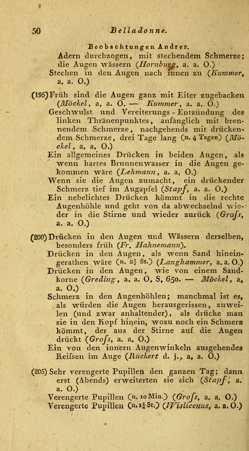 BeobachtungenAndrer, Adern durchzogen, mit stechendem Schmerze; die Augen Avässern QHoi'Jibiirß-, a. a. O.) Stechen in den Augen nach innen zu (^Kummer, a. a. O.) (195) Früh sind die Augen ganz mit Eiter zugebacken (^Hlöckel, a» a. O. — Kummer, a. a. O.) Gesch^rulst und Vereiterungs - Entzündung des linken Thränenpunktes, anfänglich mit bren- nendem Schmerze, nachgehends mit drücken- dem Schmerze, drei Tage lang C^, 4 Tagen) QMö- ekel, a, a. O.) Ein allgemeines Drücken in beiden Augen, als vvenn hartes Brunnenwasser in die Augen ge- kommen wäre (^Lehmann i a. a« O.) Wenn sie die Augen zumacht, ein drückender Schmerz tief im Augapfel (ßtapf, a. a. O.) Ein nebelichtes Drücken kommt in die rechte Augenhöhle und geht von da abwechselnd wie-' der in die Stirne und wieder zurück (Gro/j, a. a. O.) (200) Drücken in den Augen und Wassern derselben, besonders früh (Fr» Hahnemanii), Drücken in den Augen, als Avenn Sand hinein- gerathen wäre C* ^f StO {Langhammer, a. a. O,) Drücken in den Augen, Mvie von einem Sand- korne (Greding-, a. a. O» S, 650. — Möckel, a^ a. 00 Schmerz in den Augenhöhlen; manchmal ist es, als würden die Augen herausgerissen, zuwei- len (und zwar anhaltender), als drücke man sie in den Kopf hinein, wozu noch ein Schmerz kömmt, der aus der Stirne auf die Augen drückt (Grofs, a. a» O.) Ein von den innern Augenwinkeln ausgehendes Reifsen im Auge (jR.ückert d. j., a# a. O.) (205) Sehr verengerte Pupillen den ganzen Tag; dann erst (Abends) erweiterten sie sich (Stapf, a. a. O.) Verengerte Pupillen (. loMmO (Grofs, a. a« OJ Verengerte Pupillen (»isSt^^ (FFislicenus, a.a.O.)