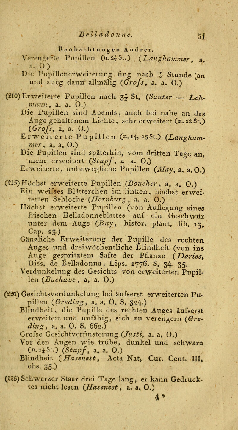 Beobachtungen Andrer. Veren^efte Pupillen (n»iä|StO {Langhammer, a ^ • a. O.) Die Pupillenerweitemng fing nach f Stunde 'an und stieg dann allmälig (Grofs, a. a* O.) (210) Erweiterte Pupillen nach 5^ Su (ßauter — Leh- mann, a. a. O.) Die Pupillen sind Abends, auch bei nahe an das Auge gehaltenem Lichte, sehr erweitert C*iiiSt.) (^Grojs, a« a. O.) Erweiterte Pupillen Cn.i4>i5SO {Langham- mer, a. a« O.) Die Pupillen sind späterhin, vom dritten Tage an, mehr erweitert (Stapf, a a. 0.) Erweiterte, unbeAvegliche Pupillen (May, a, a. O.) (215) Höchst erweiterte Pupillen {Boucher, a, a« O.) Ein weifses Blätterchen im linken, höchst erwei- terten Sehloche {Hornhurg, a. a. O.) Höchst erweiterte Pupillen (von Auflegung eines frischen Belladonneblattes auf ein Geschwür unter dein Auge (^Ray, histor. plant, lib» ij^ Cap. 23.) Gänzliche Erweiterung der Pupille des rechten Auges und dreiwöchentliche Blindheit (von ins Auge gespritztem Safte der Pflanze {Daries^ Diss» de Belladonna, Lips, 1776. S. 34. 35. Verdunkelung des Gesichts von erweiterten Pupil* len (Buchave, a, a. O.) (220) Gesichtsverdunkelung bei äufserst erweiterten Pu* pillen QGreding, a, a. Ö, S» 324..) Blindheit, die Pupille des rechten Auges äufserst erweitert und unfähig, sich zu verengern (Gre^ ding, a. a. O. S. 662.) Grofse Gesichtverfinsterung (Justi, a. a, O») Vor den Augen Vv^ie trübe, dunkel und schwarz Cn.ijStO {Stapf, a, a. O,) Blindheit (Hasenest, Acta Nat, Cur. Cent. III* obs. 35.) (225)Schwarzer Staar drei Tage lang, er kann Gedruck- tes nicht lesen (Hasenest, a. a» O.) 4*