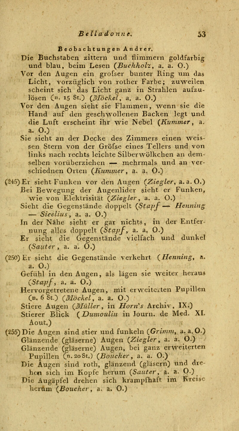 Beobachtungen Andrer. Die Buchstaben zittern und flimmern goldfarbig und blau, beim Lesen (JBuchholz^ a. a. O.) Vor den Augen ein grofser bunter Ring uin das Licht, vorzüglich von rother Farbe; zuweilen scheint sich das Licht ganz in Strahlen aufzu- lösen C- 15 StO {ßlbckel, a. a. O.) Vor den Augen sieht sie Flammen, wenn sie die Hand auf den geschwollenen Backen legt und die Lvift erscheint ihr wie Nebel (Kummer, a. a. O.) Sie sieht an der Decke des Zimmers einen ^veis- sen Stern von der Gröfse eines Tellers und von links nach rechts leichte Silberwölkchen an dem- selben vorüberziehen — mehrmals und an ver- schiednen Orten (Kummer, a. a» Q.) (245) Er sieht Funken vor den Augen (Ziegler, a.a.O.) Bei Bewegung der Augenlider sieht er Funken, wie von Elektrisität (Ziegler, a. a. O.) Sieht die Gegenstände doppelt (Stapf— Henning — Sicelius, a.. a. O.) In der Nähe sieht er gar nichts, in der Entfer- nung ftllps doppelt (Stapf, a. a, 0.) Er sieht die Gegenstände vielfach und dunkel (Sanier, a. a. O.) (250) Er sieht die Gegenstände verkehrt (Henning, a. a. O.) Gefühl in den Augen, als lägen sie weiter heraus (Stapf, a. a. O.) Hervorgetretene Augen, mit erweiterten Pupillen Cn. 6 St.) (Möckel, a. a. O.) Stiere Augen (Müller, in Horn's Archiv, IX.) Stierer Blick (Dumoulin in Journ. de Med. XI. Aout.) (255)Die Augen sind stier und funkeln (Grimm, a.a.O.) Glänzende (gläserne) Augen (Ziegler, a. a. O.) Glänzende (gläserne) Augen, bei ganz erweiterten Pupillen C«2oSt.) (Boucher, a. a. O.) :'^*-'~ Die Augen sind roth, glänzend (gläsern) und dre- hcti sich im Kopfe herum (Sauter, a. a. O.) Die Augäpfel drehen sich krampiliaft im Kreise herum (Boucher, a. a. O.)