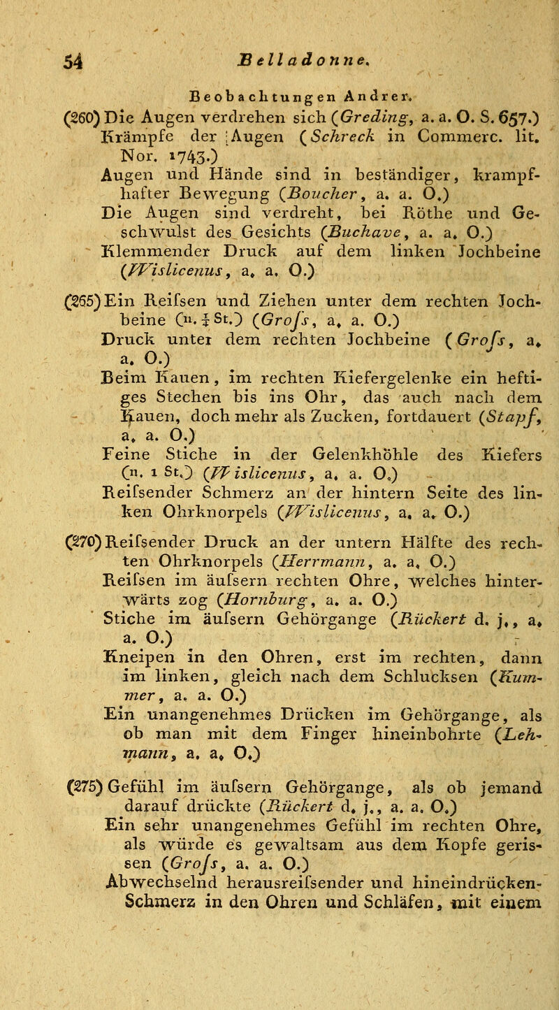 Beobachtungen Andrer. (260) Die Augen verdrehen sich (^Greding, a. a. O. S, 657.) Krämpfe der [Augen (^Schreck in Coninierc. lit, Nor. 1743.) Augen und Hände sind in beständiger, krampf- hafter Bewegung (^Boucher, a. a. O») Die Augen sind verdreht, hei Köthe und Ge^ schwulst des Gesichts (Buchave ^ a. a» O.) Klemmender Druck auf dem linken Jochbeine (JVislicenus, a» a, O.) (255) Ein Reifsen lind Ziehen unter dem rechten Joch- beine Oi'TSt.^ (Grojs ^ a» a. O.) Druck unter dem rechten Jochbeine (^Grofs, a» a. O.) Beim J-taiien, im rechten Kiefergelenke ein hefti- ges Stechen bis ins Ohr, das auch nach dem I^auen, doch mehr als Zucken, fortdauert (StapJ^, a. a. O,) Feine Stiche in der Gelenkhöhle des Kiefers (n. 1 ScO (^f isliceiius, a, a. O,) Keifsender Schmerz an der hintern Seite des lin- ken Ohrknorpels (PT^islicenus, a, a«. O.) C270)Jleifsender Druck an der untern Hälfte des rech- ten Ohrknorpels (^HerrmanTi, a, a« O.) Keifsen im äufsern rechten Ohre, welches hinter- wärts zog (^Hornhurg, a. a. O.) Stiche im äufsern Gehörgange (^Rückert d, j,, a» a. O.) r Kneipen in den Ohren, erst im rechten, dann im linken, gleich nach dem Schlucksen (Kum- mer, a. a. O.) Ein unangenehmes Drücken im Gehörgange, als ob man mit dem Finger hineinbohrte (^Leh- manus a. a« 0») (275) Gefühl im äufsern Gehörgange, als ob jemand darauf drückte (B.ückert d« j,, a. a, O,) Ein sehr unangenehmes Gefühl im rechten Ohre, als würde es gewaltsam aus dem Kopfe geris- sen (Grojs, a. a. O.) Abwechselnd herausreifsender und hineindrücken- Schmerz in den Ohren und Schläfen, tnit einem