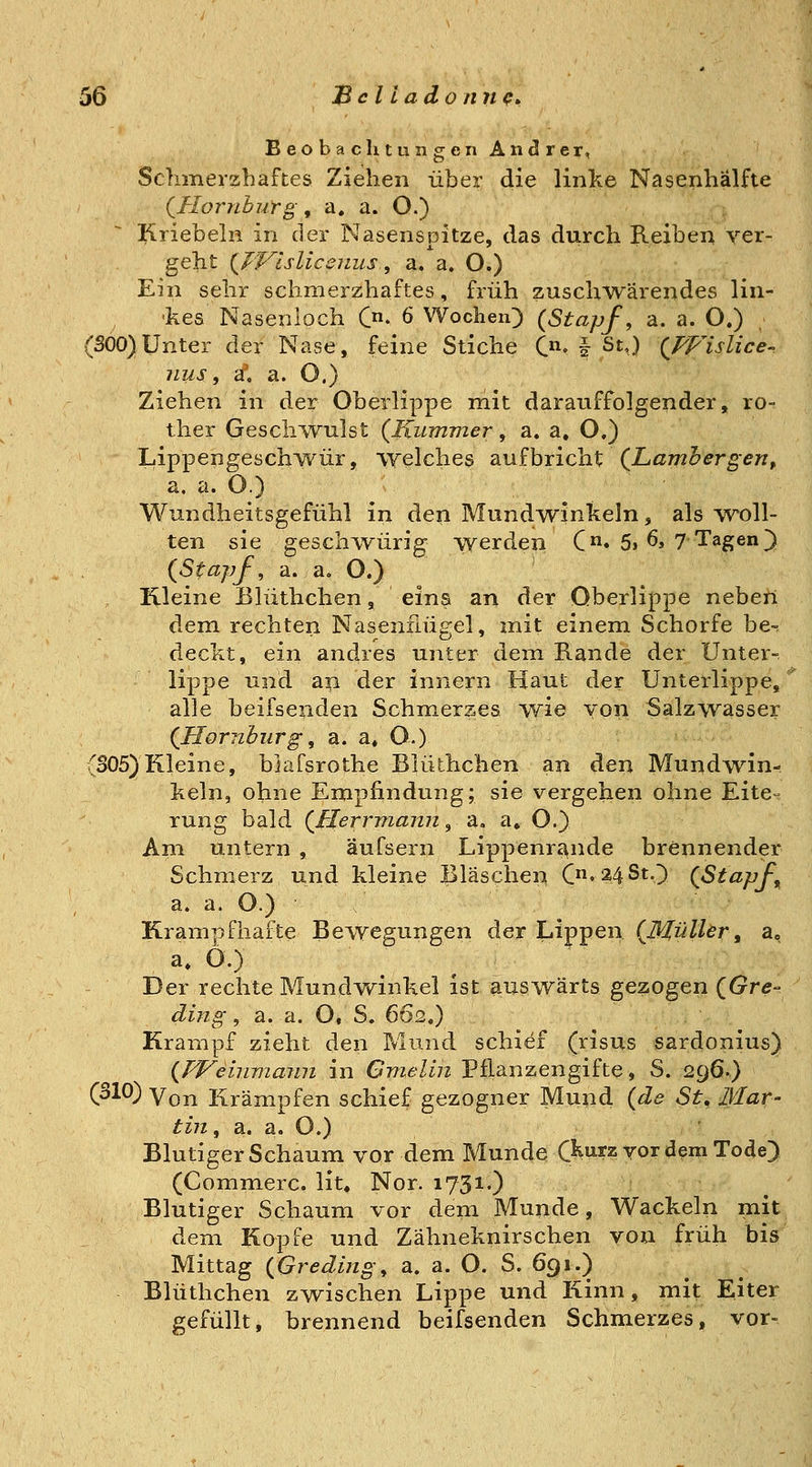Beobacli tun gen Andrer, Schmerzhaftes Ziehen über die linke Nasenhälfte (^HornbuYg, a. a. O.) Kriebeln in der Nasenspitze, das durch Reiben yer- geht {IVlsliccniis^ a. a. O.) Ein sehr schmerzhaftes, früh zuschwärendes lin- kes Nasenloch C- 6 Wochen) {Stapf, a. a. O.) (SOO)Unter der Nase, feine Stiche C. § St,) {TVislice- nus, a\ a. O.) Ziehen in der Oberlippe mit darauffolgender, ro- ther Gescli^vulst {Kummer, a. a. O.) Lippengeschwür, welches 2i\xihxich.X {Lamh er gen ^ a. a. O.) Wundheitsgefühl in den Mundivinkeln, als woll- ten sie geschwürig werden C« 5» 6, 7 Tagen]) {Stapf, a. a. O.) ' Illeine Blüthchen, eins an der Oberlippe neben dem rechten Nasenflügel, mit einem Schorfe be-^ deckt, ein andres unter dem Rande der Unter-, lippe und ap der innern Haut der Unterlippe, alle beifsenden Schmerzes wie von Salzwasser {Homburg, a. a, O.) (S05)Kleine, blafsrothe Blüthchen an ^en Mundwn- keln, ohne Empfindung; sie vergehen ohne Eite-^ rung bald {Herrmajin ^ 'ä. a, O.} Am untern , aufsern Lippenrc\nde brennender Schmerz und kleine Bläschen C'24StO {Stapfe a. a. O.) Krampfhafte Bewegungen der Lippen {Müller^ a» a. O.) Der rechte Mundwinkel ist auswärts gezogen {Gre- ding, a. a. O, S. 662.) Krampf zieht den Pvlund schief (risus sardonius) {Weinmann in Gmelin Pflanzengifte, S. 296.) (310) \qyl Krämpfen schief gezogner Mund {de St, ßlar- tin, a. a. O.) Blutiger Schaum vor dem Munde ft^rz vor dem Tode) (Commerc. lit, Nor. 1731.) Blutiger Schaum vor dem Munde, Wackeln niit dem Kopfe und Zähneknirschen von früh bis Mittag {Greding, a. a. O. S. 691.) Blüthchen zwischen Lippe und Kinn, mit Eiter gefüllt, brennend beifsenden Schmerzes, vor-