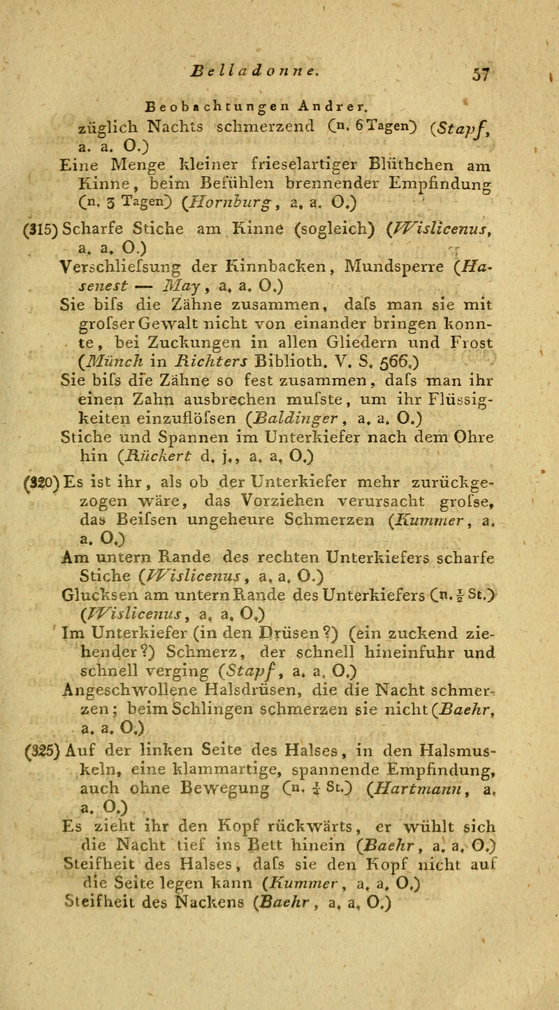 Belladon ne. ^7 Beobachtungen Andrer. * züglich Nachts schmerzend C« öTagen^ {Stapf, a, a. O.) Eine Menge kleiner frieselartiger Blüthchen am Kinne, beim Befühlen brennender Empfindung Qn, 3 Tagen) (^Homburg, a, a. O.) (315) Scharfe Stiche am Kinne (sogleich) (JVislicenus, a. a. O.) Verschliefsung der Kinnbacken, Mundsperre (jöa- senest — May, a. a, OJ Sie bifs die Zähne zusammen, dafs man sie mit grofser Gewalt nicht von einander bringen konn- te , bei Zuckungen in allen Gliedern und Frost (ßlünch in Richters Biblioth. V. S« 566,) Sie bifs die Zähne so fest zusammen, dafs man ihr einen Zahn ausbrechen mufste, um ihr Flüssig- keiten einzufiöfsen (Baidinger, a» a. O.) Stiche und Spannen im Unterkiefer nach dem Ohre hin (Rückert d. ],, a, a, O,) (320)Es ist ihr, als ob der Unterkiefer mehr zurückge- zogen W'äre, das Vorziehen verursacht grofse, das Beifsen ungeheure Schmerzen (Kummer, a. a. O.) Am untern Rande des rechten Unterkiefers scharfe Stiche (Wislicenus, a» a, O.) Glucksen am untern Rande des Unterkiefers C^. I St,> (TVisUceiius, a^ a, O,) Im Unterkiefer (in den I)?:üsen ?) (ein zuckend zie- hender?) Schmerz, der schnell hineinfuhr und schnell verging (Stapf, a, a, O») Angeschwollene Halsdrüsen, die die Nacht schmer- zen ; beim Schlingen schmerzen sie nicht (Baekr, a. a. O.) (325) Auf der linken Seite des Halses, in den Halsmus- keln, eine klammartige, spannende Empfindung, auch ohne Bewegung C»« :y St.) (Hartmann, a, a, O.) . Es zieht ihr den Kopf rückwärts, er wühlt sich die Nacht tief ins Bett hinein (Baehr, a, a, O,) Steifheit des Halses, dafs sie den Kopf nicht auf die Seite legen kann (Kummer, a, a, O») Steifheit des Nackens (Baehr, a» a, O.)