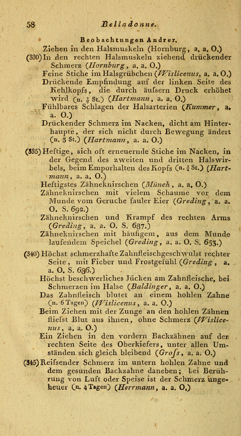 * BeobachtungenAndrer. Ziehen in den Halsmuskeln (Hornburg, a» a» O,) (330) In den rechten Halsmuskeln ziehend drückender Schmerz (Homburg, a« a» OJ) Feine Stiche im Halsgrübchen (^Pl^islicenus, a, a« O,) Drückende Empfindung auf der linken Seite des Kehlkopfs, die durch äufsern Druck erhöhet Tvird (n. ^ St.) {Hartmann, a. a» O«) Fühlbares Schlagen der Halsarterien {Kummer^ a» a. OO Drückender Schmerz im Nacken, dicht am Hinter* haupte, der sich nicht durch Bewegung ändert {ji, 3 St.) {Hartmann, a. a. O.) (3S5) Heftige, sich oft erneuernde Stiche im Nacken, in der Gegend des zv^eiten und dritten Halswir- bels, beim Emporhalten des Kopfs C^'l^^,) {Hart mann, a. a» O.} Heftigstes Zähneknirschen (Münch, a. a» O.) Zähneknirschen mit vielem Schaume vor dem Munde vom Gerüche fauler Eier {Greding^'2a, a. O. S. 692.) Zähneknirschen und Krampf des rechten Arms {Greding, a. a. O. S, 637.) Zähneknirschen mit häufigem, aus dem Munde laufendem Speichel {Greding, a. a. O. S. 653.) (S40) Höchst schmerzhafte Zahnfleischgeschwulst rechter Seite, mit Fieber und FrostgefühL((?r^^/Kg', a» a. O. S. 686.) Höchst besch^verliches Jucken am Zahnfleische, bei Schmerzen im Halse (Baidinger ^ sl. a. O.) Das Zahnfleisch blutet an einem hohlen Zahne (n, 6 Tagen) (ff^isliceniis ^ a* a. O.) Beim Ziehen mit der Zunge an den hohlen Zähnen fliefst Blut aus ihnen, ohne Schraexz {Wislice- nus, a, a. O.) Ein Ziehen in den vordem Backzähnen auf der. rechten Seite des Oberkiefers, unter allen Um- ständen sich gleich bleibend (Grofs, a. a. O.) (345) Beifsender Schmerz im untern hohlen Zahne und dem gesunden Backzahne daneben; bei Berüh- rung von Luft oder Speise ist der Schmerz unge- heuer Qn, 4 Tagen) {Herrmann, a. a. O,)