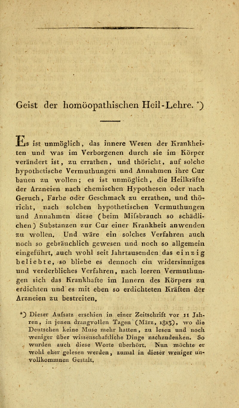  »M '»ü>g«siiifpTgTawn viitrra Geist der homöopathischen Heil-Lehre.'') E s ist unmöglich, das innere Wesen der Krankhei- ten und Tvas im Verborgenen durch sie im Körper verändert ist, zu errathen, und thöricht, auf solche hypothetische Vermuthungeri und Annahmen ihre Cur bauen zu wollen; es ist unmöglich, die Heilkräfte der Arzneien nach chemischen Hypothesen oder nach Geruch, Farbe oder Geschmack zu errathen, und thö- richt, nach solchen hypothetischen Vermuthungen und Annahmen diese (beim MiCsbrauch so schädli- chen) Substanzen zur Cur einer Krankheit anwenden zu wollen. Und wäre ein solches Verfahren auch noch so gebräuchlich gewesen und noch so allgemein eingeführt, auch wohl seit Jahrtausenden das einzig beliebte, so bliebe es dennoch ein T^idersinniges und verderbliches Verfahren, nach leeren Vermuthun- gen sich das Krankhafte im Innern des Körpers zu erdichten und es mit eben so erdichteten Kräften der Arzneien zu bestreiten^ *3 Dieser Aufsatz erscliien in einer Zeitschrift vor il Jah- ren, in jenen drangvollen Tagen (März, iß^S)» vvo die Deutschen keine Muse rnelir hatten, zu lesen und noch •weniger über wissenschaftliche Dinge nachzudenken. So . wurden auch diese Worte überhört. Nun möchte er woliL eher gelesen werden, zumal in dieser weniger un- vollkomranen Gestalt»