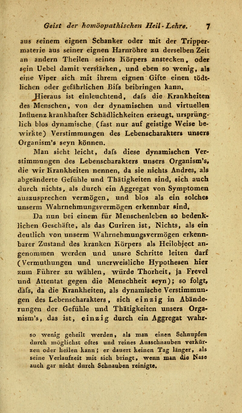 aus feinem eignen Schan'ker oder mit der Tripper- materie aus seiner eignen Harnröhre zu derselben Zeit an andern Theilen seines Körpers anstecken, oder eein üebel damit verstärken, und eben so wenig, als eine Viper sich mit ihrem eignen Gifte einen tödt- lichen oder gefährlichen Bifs beibringen kann, Jlieraus ist einleuchtend, dafs die Krankheiten des Menschen, von der dynamischen und virtuellen Influenz krankhafter Schädlichkeiten erzeugt, Ursprung» lieh blos dynamische (fast nur auf geistige Weise he- •yvirkte) Verstimmungen des Lebenscharakter» unsers Organism'ö seyn können. Man sieht leicht, dafs diese dynamischen Ver- stimmungen des Lebenscharakters unsera Organismus, die wir Krankheiten nennen, da sie nichts Andres, als abgeänderte Gefühle und Thätigkeiten sind, eich auch durch nichts, als durch ein Aggregat von Symptomen auszusprechen vermögen, und blos als ein solches unserm Wahrnehmungsvermögen erkennbar sind. Da nun bei einem für Menschenleben so bedenk- lichen Geschäfte, als das Curiren ist, Nichts, als ein deutlich von unserm Wahrnehmungsvermögen erkenn- barer Zustand des kranken Körpers als Heilohject an- genommen werden und unsre Schritte leiten darf (Vermuthungen und unerweisliche Hypothesen hier zum Führer zu wählen, würde Thorheit, ja Frevel und Attentat gegen die Menschheit seyn); so folgt, dafs, da die Krankheiten, als dynamische Verstimmun- gen des Lebenscharakters, sich einzig in Abände- rungen der Gefühle und Thätigkeiten unsers Orga- nism's, das ist, einzig durch ein Aggregat wahr- so wenig geheilt werden, als man einen Schnupfen durch möglichst oftes und reines Ausschnauben verkür- zen oder heilen kann; er dauert keinen Tag länger, als seine Verlaufzeit mit sich bringt, wenn man die Nase auch gar nicht durch Schnauben reinigte.