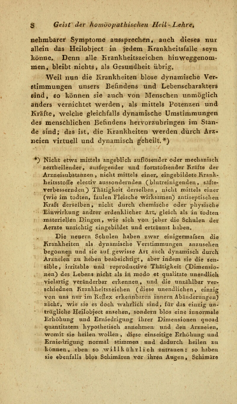 nehmbarer Symptome aussprechen, auch dieses nur allein das Heilobject in jedem Krankheitsfalle seyn jkönne. Denn alle Krankheitszeichen hinweggenom- xaQVit bleibt nichts, als Gesundheit übrig» Weil nun die Krankheiten blose dynamische Ver- etimmungen unsers Befindens und Lebenscharakters sind, 60 können sie auch von Menschen unmöglich anders vernichtet werden, als mittels Potenzen und Kräfte, welche gleichfalls dynamische Umstimmungen des menschlichen Befindens hervorzubringen im Stan- de sind; das ist, die Krankheiten werden.durch Arz- neien virtuell und dynamisch geheilt.*) *) Nicht etwa mittels angeblich auflösender oder mechanisch \zertheilender, ausfegender und fortstofsender Kräfte der Arzneisubstanzen, nicht mittels einer, eingebildete Rranfe- heitsstoffe electiv aussondernden (blutreinigenden, eäfte- verbessernden) Thätigkeit derselben, niclit mittels einer (wie im todten, faulen Fleische w^irksaraen) antiseptischen Ki'aft derselben, nicht durch chemische oder physische Einwirkung andrer erdenklicher Art, gleich als in todten materiellen Dingen, w^ie sich von jeher die Schulen der Aerzte unrichtig eingebildet und erträumt haben. Die neuern Schulen haben zwar einigermafsen die Krankheiten als dynamische Verstimmungen anzusehen begonnen und sie auf. gewisse Art auch dynamisch durch Arzneien zu heben beabsichtigt, aber indem sie die sen- sible , irritable und reproductive Thätigkeit (TDiraensio- iien) des Lebens nicht als in modo et qualitate unendlich vielartig veränderbar erkennen, und die unzählbar ver- schiednen firankheitszeichen (diese unendlichen, einzig von uns nur im B.eflex erkennbaren innern Abänderungen) nicht, w^ie sie es doch ^vahrlich sind, für das einzig un. trügUche Heilobject ansehen, sondern blos eine innormale Erhöhung und Erniedrigung ihrer Dimensionen quoad quantitatem hypothetisch annehmen und den Arzneien, womit sie heilen w^ollen , diese einseitige Erhöhung und Erniedrigung normal stimmen und dadurch heilen zu können, eben so willk ühr 1 i ch zutrauen; so haben sie ebenfalls blos Schimären vor ihren Augen, Schimäre