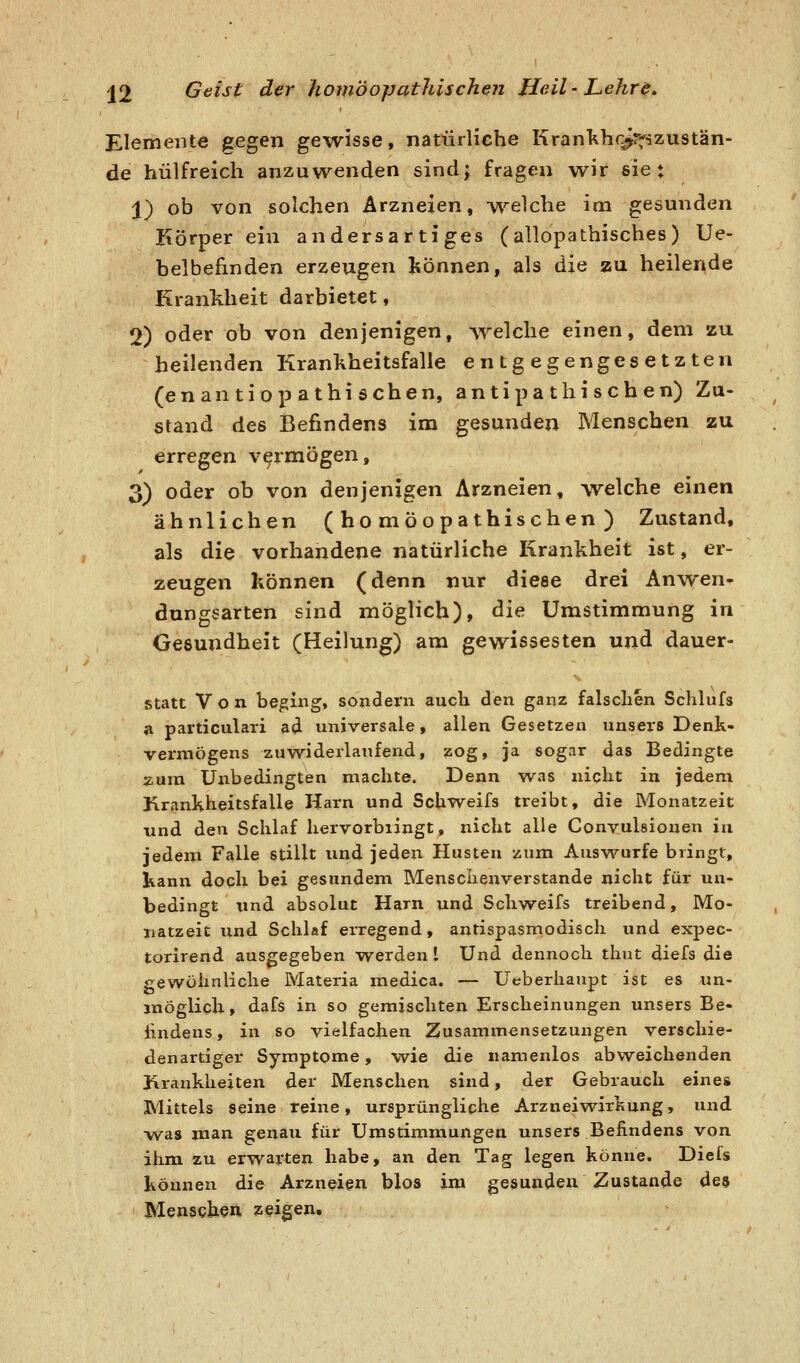 Elemente ^egen gewisse, natürliche Krankhr^rfszustän- de hülfreich anzuwenden sind; fragen w^ir sie: X) ob von solchen Arzneien, vv'^elche im gesunden Körper ein andersartiges (allopathisches) Ue- belbefinden erzeugen tonnen, als die zu heilende Krankheit darbietet, 2) oder ob von denjenigen, Avelche einen, dem zu heilenden Kranliheitsfalle entgegengesetzten (enantiop athi sehen, antipa tlii sch en) Zu- stand des Befindens im gesunden Menschen zu erregen vermögen, 3) oder ob von denjenigen Arzneien, welche einen ähnlichen (homöopathischen) Zustand, als die vorhandene natürliche Krankheit ist, er- zeugen können (denn nur diese drei Anv^^en- dungsarten sind möglich), die Umstimmung in Gesundheit (Heilung) am gewissesten und dauer- statt Von beging, sondern auch den ganz falschen Schlufs a particulari ad universale, allen Gesetzen unsers Denk- vermögens zuwiderlaufend, zog, ja sogar das Bedingte zum Unbedingten machte. Denn was nicht in jedem Krankheitsfalle Harn und Schweifs treibt, die Monatzeit und den Schlaf hervorbiingt, nicht alle Convulsionen in jedem Falle stillt und jeden Husten zum Auswurfe bringt, kann doch bei gesundem Menschenverstände nicht für un- bedingt und absolut Harn und Schweifs treibend, Mo- uatzeit und Schlaf erregend, antispasmodisch und expec- torirend ausgegeben werden I Und dennoch thut diefs die gewöhnliche Materia medica. — Ueberhaupt ist es un- möglich, dafs in so gemischten Erscheinungen unsers Be- lindens, in so vielfachen Zusammensetzungen verschie- denartiger Symptome, w^ie die namenlos abweichenden Krauklieiten der Menschen sind, der Gebrauch eines Mittels seine reine, ursprüngliche Arzneiw^irKung, und was man genau für ümstimmungen unsers Befindens von ihm zu erwarten habe, an den Tag legen könne. Diefs können die Arzneien blos im gesunden Zustande des Menschen zeigen.