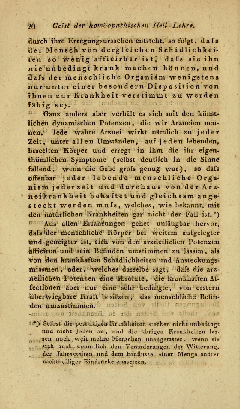 äurcb ihr6 Erregungsursacben entsteht, so folgt, dafs der Mensch von d erg 1 ei ch en S chä dli chkei- t^en so S/V'enig afficirbar ist^ dafs sie ihn nie unbedingt krank macheil können, und äafs der menschliche Organiäm wenigstens nurunter einer besondern Disposition von ihnen zur Krankheit verstimmt zu werden fähig 8 ey. Ganz anders aber verhält es sich mit den künst- lichen dynamischen Potenzen, die wir Arzneien nen- hen*' Jede wahre Arznei wirkt nämlich zu jeder Zeit, unter allen Umständen, auf jeden lebenden, beseelten Körper und erregt in ihm die ihr eigen- thümlichen Symptome (selbst deutlich in die Sinne fallend, wenn die Gabe grofs genug war), so dafs offenbar jeder lebende menschliche Orga- nism jederzeit lind durchaus von der Arz- neikrankheit be h^ ftet und gleichsam an ge- steckt werden mufs, welches, wie bekannt, mit den hatürlichen Krankheiten gar nicht der Fall ist.*) nn f.-j^uj! allen Erfahrungen gehet unläugbar hervor, flafs ^der menschliche^ Körper bei weitem aufgelegter lind geneigter ist, sidh von den arzheilichen Potenzen kffici^en und sein 15^flnden umstimmen zu lassen, als von den krankhaften-Schädlichkeiten und Ansteckungs- fiiiasflnett, oder, -welches dasselbe sägt, dafs die arz- Tieilidheh Potenzen 4ine absolute, die krankhaften Af- fectiöneh aber nur eine sehr bedirigte, von erstem iibertviegbare Kraft besitzen, das menschliche Befin- den ümzustiniraen. ■■ *) Sblhst di^^pfeö^tartigeüKfarikli^iten stecl^en nicht unbedingt und nicht Jeden an, und die übrigen Krankheiten las- jj^-^jl^en noch weit meluie Menschen unangetastet, wenn sie ^^'■^^Xfh. auch - sämmtlich den Veränderungen der Witterung, der Jahreszeiten und dein Einflüsse einer Menge andrer riachtheiliger Eindrncl^e lanssetzen.