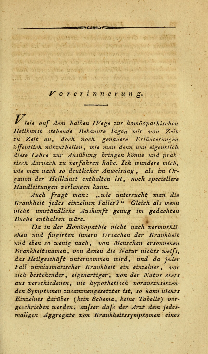 V o rerinnerung. iele auf dem halben TVege zur homöopathischen Heilkunst stehende 'Bekannte lagen mir von Zeit zu Zueit an, doch noch genauere B^rläuterungen öffentlich mitzutheilen, ivie man denn nun eigentlich diese Lehre zur Ausübung bringen könne und -prak- tisch darnach zu verfahren habe. Ich wundere michy wie man nach so deutlicher Anweisung , als im Or-- ganon der Heilkunst enthalten ist, noch speciellere Handleitungen verlangen kann. Auch fragt man: „wie untersucht man die Krankheit jedes einzelnen Falles?** Gleich als wenn nicht umständliche Auskunft genug im gedachten Buche enthalten wäre, JDa in der Homöopathie nicht nach vermuthli- chen und fingirten Innern Ursachen der Krankheit und eben so wenig nach, von Menschen ersonnenen Krankheitsnamen, von denen die Natur nichts weifs, das Heilgeschäft unternommen wird, und da jeder Fall unmiasmatischer Krankheit ein einzelner, vor sich bestehender, eigenartiger, von der Natur stets aus verschiedenen, nie hypothetisch vorauszusetzen- den Symptomen zusammengesetzter ist, so kann nichts Einzelnes darüber (kein Schema, keine Tabelle) vor' geschrieben werden, aufser dafs der Arzt dem jedes- maligen Aggregate von Krankheitssymptomen eines