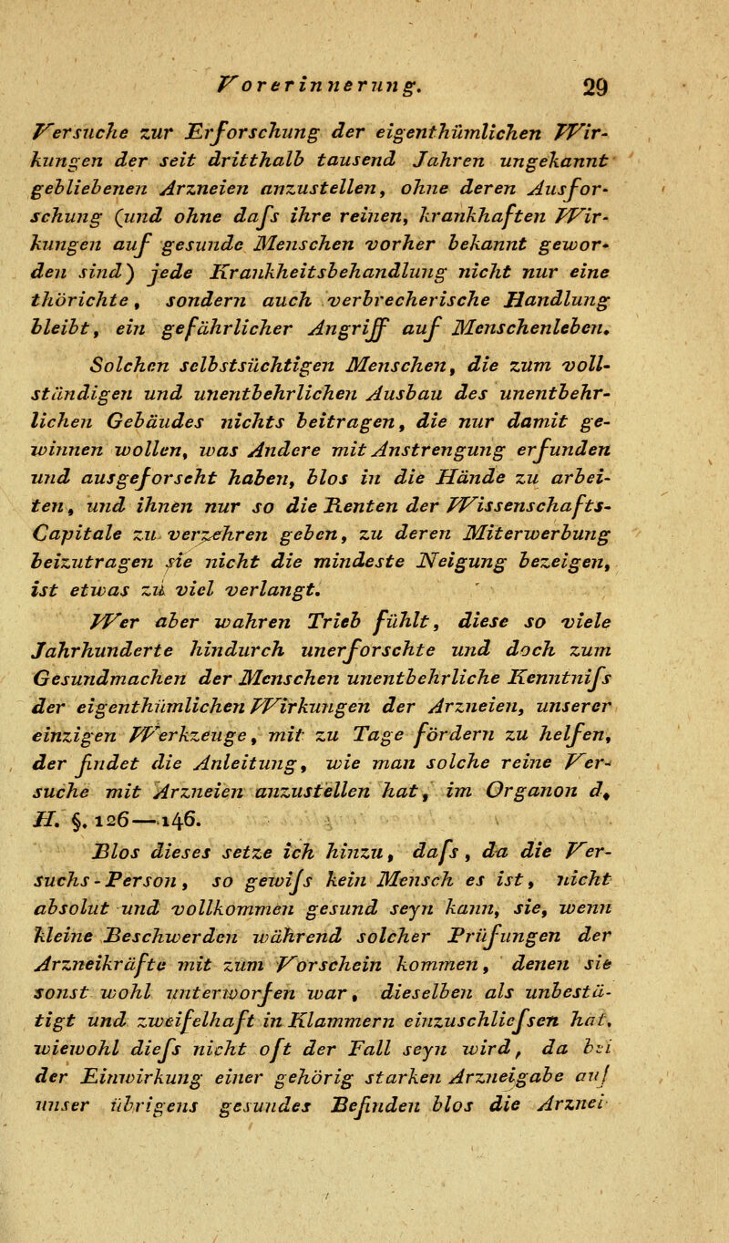 J^ersuche zur JErforschung der eigenthümlicTien TVir- klingen der seit dritthalh tausend Jahren ungekannt gebliebenen Arzneien anzustellen, ohne deren Ausfor- schung (lind ohne dafs ihre reinen, krankhaften FFir- klingen auf gesunde Menschen vorher bekannt gewor- den sind^ jede Krankheitsbehandlung nicht nur eine thörichte, sondern auch verbrecherische Handlung bleibt, ein gefährlicher Angriff auf Menschenleben, Solchan selbstsüchtigen Menschen, die zum voll- ständigen und unentbehrlichen Ausbau des unentbehr- lichen Gebäudes nichts beitragen, die nur damit ge- winnen wollen, was Andere mit Anstrengung erfunden und ausgeforscht haben, blos in die Hände zu arbei- ten , und ihnen nur so die Henten der Pl^issenschafts- Capitale zu verpehren geben, zu deren Miterwerbung beizutragen sie nicht die mindeste Neigung bezeigen, ist etwas zik viel verlangt. IVer aber wahren Trieb fühlt, diese so viele Jahrhunderte hindurch unerforschte und doch zum Gesundmachen der Menschen unentbehrliche Kenntnifs der eigenthümlichen TVirkungen der Arzneien, unserer einzigen PVerkzeuge, mit zu Tage fördern zu helfen, der Endet die Anleitung, wie man solche reine J^er-' suche mit Arzneien anzustellen hat, im Organon d^ ^. §♦ 126—140. JBlos dieses setze ich hinzu, dafs, d^ die Ver- suchs - Person , so gewijs kein Mensch es ist, nicht absolut und vollkommdn gesund seyn kann, sie, wenn Meine Beschwerden während solcher Prüfungen der Arzneikräftü mit zum J^orschein kommen, denen sie sonst wohl unterworfen war, dieselben als unbestä- tigt und zwtifelhaft in Klammern einzuschliefscn hat, wiewohl diefs nicht oft der Fall seyn wird ^ da b^L der Jßimvirkung einer gehörig starken Arzneigabe oiij unser übrigens gesundes JBeßnden blos die Arznei