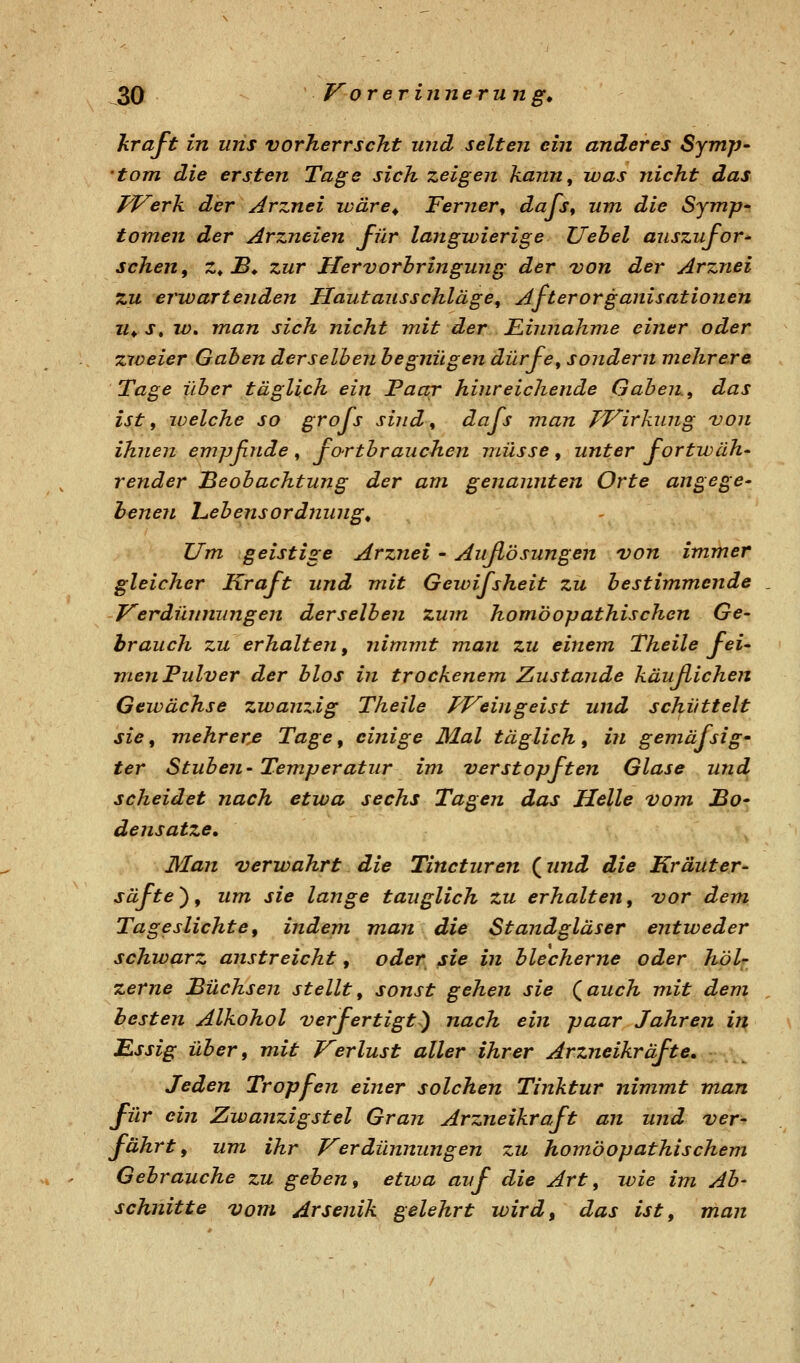hraft in uns vorherrscht und selten ein anderes Symp- 'tom die ersten Tage sich zeigen kann, was nicht das TVerK der Arznei wäre^ Ferner, dajs, um die Symp' tomen der Arzneien für langwierige Uehel anszufor^ sehen, z^ £» zur Hervorhringung der von der Arznei zu erwartenden Hautausschläge, After Organisationen 11^ j, w, man sich nicht mit der F^innahme einer oder zweier Gaben derselben begnügen dürfe, sondern mehrere Tage über täglich ein Paar hinreichende Gaben, das ist, welche so grofs sind, dafs man TT^irkung von ihnen empßnde, fo-rtbrauchen müsse, unter fortwäh- render Beobachtung der am genannten Orte angege- henen L.ebensord7iung, Um geistige Arznei - Außösungen von immer gleicher Kraft und mit Gewifsheit zu bestimmende . F^erdünnungen derselben zum homöopathischen Ge- brauch zu erhalten, nimmt man zu einem Theile fei- men Pulver der blos in trockenem Zustande käuflichen Gewächse zwanzig Theile fp^eingeist und schüttelt sie, mehrere Tage, einige Mal täglich, in gemäfsig' ter Stuben- Temperatur im verstopften Glase und scheidet nach etwa sechs Tagen das Helle vom JBo' densatze. Man verwahrt die Tincturen (und die Kräuter- säfte), um sie lange tauglich zu erhalten, vor dem Tageslichte, indem man die Standgläser entweder schwarz anstreicht, oder sie in blecherne oder höU zerne JBüchsen stellt, sonst gehen sie (^auch mit dem , besten Alkohol verfertigt^ nach ein paar Jahren ir^ JEssig über, mit Kerlust aller ihrer Arzneikräfte, Jeden Tropfen einer solchen Tinktur nimmt man für ein Zwanzigstel Gran Arzneikraft an und ver- fährt, um ihr J^erdünnungen zu homöopathischem Gebrauche zu geben, etwa auf die Art, wie im Ab- schnitte vom Arsenik gelehrt wird, das ist, man