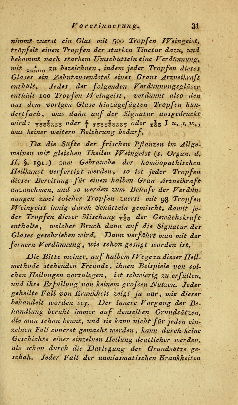 nimmt zuerst ein Glas mit ßoo Tropfen TVeingeist, tröpfelt einen Tropfen der starken Tinctur dazu, und hekommt nach starkem Umschüttein eine P^erdünnung, mit lölöö ^^ bezeichnen , indem jeder Tropfen dieses Glases ein Zehnt au sendstcl eines Grans Arzneikraft enthält^ Jedes der folgenden J^erdünnungsgläser enthält loo Tropfen TVeingeist ^ verdünnt also den aus dem, vorigen Glase hinzugefügten Tropfen hini' dertfach, was dann auf der Signatur ausgedrückt wird: töö§öö3 oder f tööö§öööö oder ^§5 J u. s.w., ivas keiner weitern Belehrung bedarf^ Da die Säfte der frischen Pßanzen im Allge- meinen mif gleichen Theilen TVeingeist (j. Organ* dy H, §.591.) zum Gebrauche der homöopathischen Heilkunst verfertigt werden, so ist jeder Tropfen dieser JBereitung für einen halben Gran Arzneikraft anzunehmen, und so werden zum Behufe der Verdün- nungen zwei solcher Tropfen zuerst mit 93 Tropfen TVeingeist innig durch Schütteln gemischt, damit je- der Tropfen dieser Mischung ^§5 ^^^ Gewächskraft enthalte, welcher Bruch dann auf die Signatur des Glases geschrieben wird» Dann verfährt man mit der fernem Verdünnung ^ wie schon gesagt worden ist. Die Bitte meiner, auf halbem TVege zu dieser Heil- methode stehenden Freunde, ihnen Beispiele von sol- chen Heilungen vorzulegen, ist schwierig zu erfüllen, und ihre Erfüllung von keinem grofsen Nutzen, Jeder geheilte Fall von Krankheit zeigt ja nur, wie dieser behandelt worden sey. Der innere Vorgang der Be- handlung beruht immer auf denselben Grundsätzen, die man schon kennt, und sie kann nicht für jeden ein- zelnen Fall concret gemacht werden, kmin durch keine Geschichte einer einzelnen Heilung deutlicher werden, als schon durch die Darlegung der Grundsätze ge- schah. Jeder Fall der unmiasmatischen Krankheiten